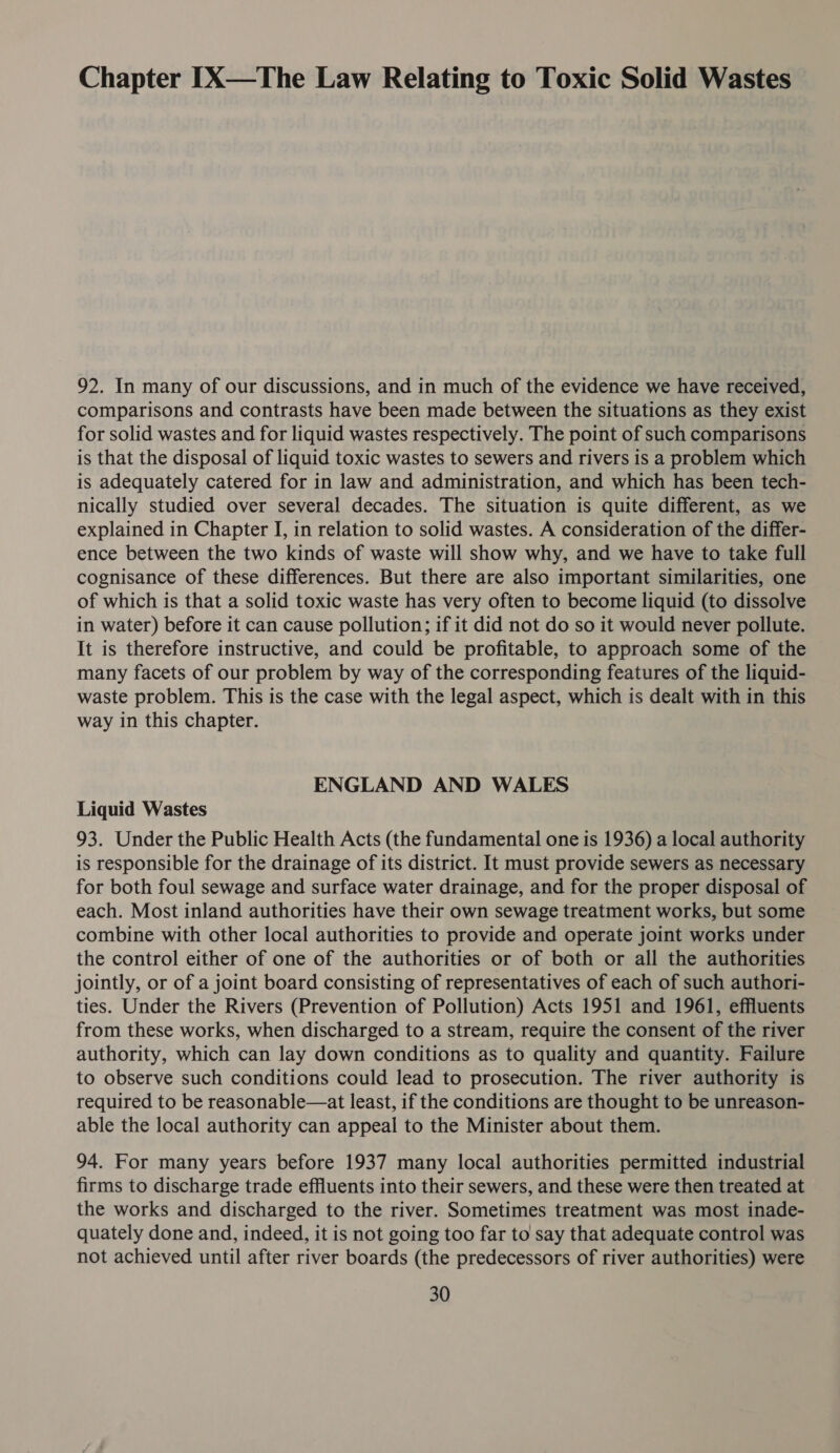 Chapter [X—The Law Relating to Toxic Solid Wastes 92. In many of our discussions, and in much of the evidence we have received, comparisons and contrasts have been made between the situations as they exist for solid wastes and for liquid wastes respectively. The point of such comparisons is that the disposal of liquid toxic wastes to sewers and rivers is a problem which is adequately catered for in law and administration, and which has been tech- nically studied over several decades. The situation is quite different, as we explained in Chapter I, in relation to solid wastes. A consideration of the differ- ence between the two kinds of waste will show why, and we have to take full cognisance of these differences. But there are also important similarities, one of which is that a solid toxic waste has very often to become liquid (to dissolve in water) before it can cause pollution; if it did not do so it would never pollute. It is therefore instructive, and could be profitable, to approach some of the many facets of our problem by way of the corresponding features of the liquid- waste problem. This is the case with the legal aspect, which is dealt with in this way in this chapter. ENGLAND AND WALES Liquid Wastes 93. Under the Public Health Acts (the fundamental one is 1936) a local authority is responsible for the drainage of its district. It must provide sewers as necessary for both foul sewage and surface water drainage, and for the proper disposal of each. Most inland authorities have their own sewage treatment works, but some combine with other local authorities to provide and operate joint works under the control either of one of the authorities or of both or all the authorities jointly, or of a joint board consisting of representatives of each of such authori- ties. Under the Rivers (Prevention of Pollution) Acts 1951 and 1961, effluents from these works, when discharged to a stream, require the consent of the river authority, which can lay down conditions as to quality and quantity. Failure to observe such conditions could lead to prosecution. The river authority is required to be reasonable—at least, if the conditions are thought to be unreason- able the local authority can appeal to the Minister about them. 94. For many years before 1937 many local authorities permitted industrial firms to discharge trade effluents into their sewers, and these were then treated at the works and discharged to the river. Sometimes treatment was most inade- quately done and, indeed, it is not going too far to say that adequate control was not achieved until after river boards (the predecessors of river authorities) were