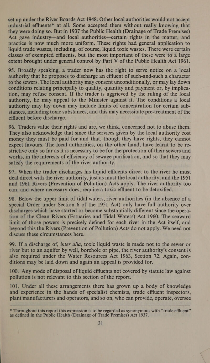 set up under the River Boards Act 1948. Other local authorities would not accept industrial effluents* at all. Some accepted them without really knowing that they were doing so. But in 1937 the Public Health (Drainage of Trade Premises) Act gave industry—and local authorities—certain rights in the matter, and practice is now much more uniform. These rights had general application to liquid trade wastes, including, of course, liquid toxic wastes. There were certain classes of exempted effluents, but the most important of these were to a large extent brought under general control by Part V of the Public Health Act 1961. 95. Broadly speaking, a trader now has the right to serve notice on a local authority that he proposes to discharge an effluent of such-and-such a character to the sewers. The local authority may consent unconditionally, or may lay down conditions relating principally to quality, quantity and payment or, by implica- tion, may refuse consent. If the trader is aggrieved by the ruling of the local authority, he may appeal to the Minister against it. The conditions a local authority may lay down may include limits of concentration for certain sub- stances, including toxic substances, and this may necessitate pre-treatment of the effluent before discharge. 96. Traders value their rights and are, we think, concerned not to abuse them. They also acknowledge that since the services given by the local authority cost money they must be paid for and that, though they have rights, they cannot expect favours. The local authorities, on the other hand, have learnt to be re- strictive only so far as it is necessary to be for the protection of their sewers and works, in the interests of efficiency of sewage purification, and so that they may satisfy the requirements of the river authority. 97. When the trader discharges his liquid effluents direct to the river he must deal direct with the river authority, just as must the local authority, and the 1951 and 1961 Rivers (Prevention of Pollution) Acts apply. The river authority too can, and where necessary does, require a toxic effluent to be detoxified. 98. Below the upper limit of tidal waters, river authorities (in the absence of a special Order under Section 6 of the 1951 Act) only have full authority over discharges which have started or become substantially different since the opera- tion of the Clean Rivers (Estuaries and Tidal Waters) Act 1960. The seaward limit of those powers is precisely defined for each river in the Act itself, and beyond this the Rivers (Prevention of Pollution) Acts do not apply. We need not discuss these circumstances here. 99. If a discharge of, inter alia, toxic liquid waste is made not to the sewer or river but to an aquifer by well, borehole or pipe, the river authority’s consent is also required under the Water Resources Act 1963, Section 72. Again, con- ditions may be laid down and again an appeal is provided for. 100. Any mode of disposal of liquid effluents not covered by statute law against pollution is not relevant to this section of the report. 101. Under all these arrangements there has grown up a body of knowledge and experience in the hands of specialist chemists, trade effluent inspectors, plant manufacturers and operators, and so on, who can provide, operate, oversee   * Throughout this report this expression is to be regarded as synonymous with “trade effluent” as defined in the Public Health (Drainage of Trade Premises) Act 1937.