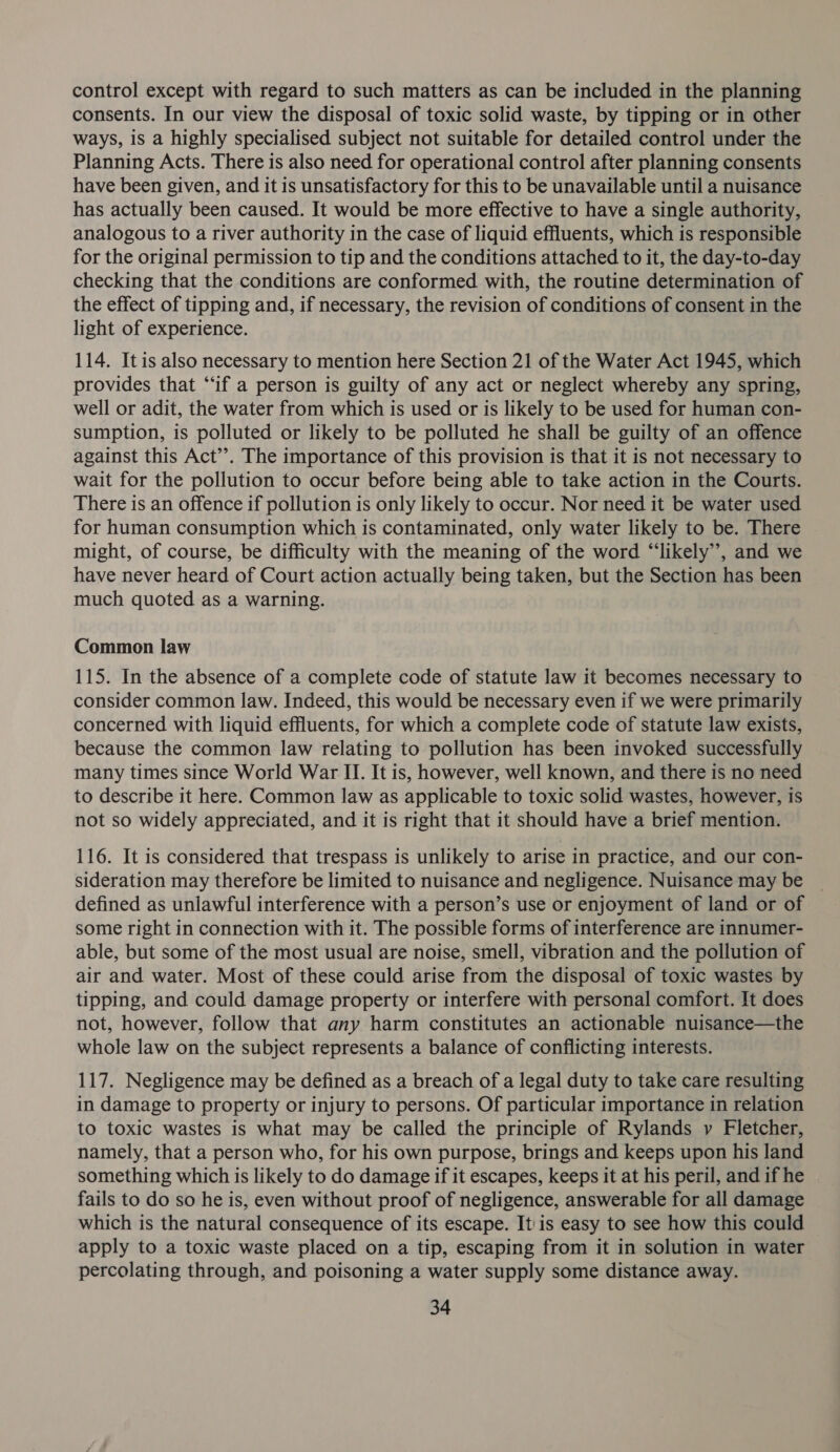 control except with regard to such matters as can be included in the planning consents. In our view the disposal of toxic solid waste, by tipping or in other ways, is a highly specialised subject not suitable for detailed control under the Planning Acts. There is also need for operational control after planning consents have been given, and it is unsatisfactory for this to be unavailable until a nuisance has actually been caused. It would be more effective to have a single authority, analogous to a river authority in the case of liquid effluents, which is responsible for the original permission to tip and the conditions attached to it, the day-to-day checking that the conditions are conformed with, the routine determination of the effect of tipping and, if necessary, the revision of conditions of consent in the light of experience. 114. Itis also necessary to mention here Section 21 of the Water Act 1945, which provides that “if a person is guilty of any act or neglect whereby any spring, well or adit, the water from which is used or is likely to be used for human con- sumption, is polluted or likely to be polluted he shall be guilty of an offence against this Act’’. The importance of this provision is that it is not necessary to wait for the pollution to occur before being able to take action in the Courts. There is an offence if pollution is only likely to occur. Nor need it be water used for human consumption which is contaminated, only water likely to be. There might, of course, be difficulty with the meaning of the word “‘likely”’, and we have never heard of Court action actually being taken, but the Section has been much quoted as a warning. Common law 115. In the absence of a complete code of statute law it becomes necessary to consider common law. Indeed, this would be necessary even if we were primarily concerned with liquid effluents, for which a complete code of statute law exists, because the common law relating to pollution has been invoked successfully many times since World War II. It is, however, well known, and there is no need to describe it here. Common law as applicable to toxic solid wastes, however, is not so widely appreciated, and it is right that it should have a brief mention. 116. It is considered that trespass is unlikely to arise in practice, and our con- sideration may therefore be limited to nuisance and negligence. Nuisance may be defined as unlawful interference with a person’s use or enjoyment of land or of some right in connection with it. The possible forms of interference are innumer- able, but some of the most usual are noise, smell, vibration and the pollution of air and water. Most of these could arise from the disposal of toxic wastes by tipping, and could damage property or interfere with personal comfort. It does not, however, follow that any harm constitutes an actionable nuisance—the whole law on the subject represents a balance of conflicting interests. 117. Negligence may be defined as a breach of a legal duty to take care resulting in damage to property or injury to persons. Of particular importance in relation to toxic wastes is what may be called the principle of Rylands v Fletcher, namely, that a person who, for his own purpose, brings and keeps upon his land something which is likely to do damage if it escapes, keeps it at his peril, and if he fails to do so he is, even without proof of negligence, answerable for all damage which is the natural consequence of its escape. It: is easy to see how this could apply to a toxic waste placed on a tip, escaping from it in solution in water percolating through, and poisoning a water supply some distance away.