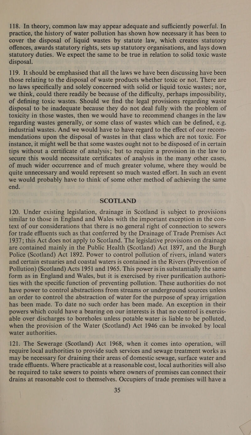 118. In theory, common law may appear adequate and sufficiently powerful. In practice, the history of water pollution has shown how necessary it has been to cover the disposal of liquid wastes by statute law, which creates statutory offences, awards statutory rights, sets up statutory organisations, and lays down statutory duties. We expect the same to be true in relation to solid toxic waste disposal. 119. It should be emphasised that all the laws we have been discussing have been those relating to the disposal of waste products whether toxic or not. There are no laws specifically and solely concerned with solid or liquid toxic wastes; nor, we think, could there readily be because of the difficulty, perhaps impossibility, of defining toxic wastes. Should we find the legal provisions regarding waste disposal to be inadequate because they do not deal fully with the problem of toxicity in those wastes, then we would have to recommend changes in the law regarding wastes generally, or some class of wastes which can be defined, e.g. industrial wastes. And we would have to have regard to the effect of our recom- mendations upon the disposal of wastes in that class which are not toxic. For instance, it might well be that some wastes ought not to be disposed of in certain tips without a certificate of analysis; but to require a provision in the law to secure this would necessitate certificates of analysis in the many other cases, of much wider occurrence and of much greater volume, where they would be quite unnecessary and would represent so much wasted effort. In such an event we would probably have to think of some other method of achieving the same end. SCOTLAND 120. Under existing legislation, drainage in Scotland is subject to provisions similar to those in England and Wales with the important exception in the con- text of our considerations that there is no general right of connection to sewers for trade effluents such as that conferred by the Drainage of Trade Premises Act 1937; this Act does not apply to Scotland. The legislative provisions on drainage are contained mainly in the Public Health (Scotland) Act 1897, and the Burgh Police (Scotland) Act 1892. Power to control pollution of rivers, inland waters and certain estuaries and coastal waters is contained in the Rivers (Prevention of Pollution) (Scotland) Acts 1951 and 1965. This power is in substantially the same form as in England and Wales, but it is exercised by river purification authori- ties with the specific function of preventing pollution. These authorities do not have power to control abstractions from streams or underground sources unless an order to control the abstraction of water for the purpose of spray irrigation has been made. To date no such order has been made. An exception in their powers which could have a bearing on our interests is that no control is exercis- able over discharges to boreholes unless potable water is liable to be polluted, when the provision of the Water (Scotland) Act 1946 can be invoked by local water authorities. 121. The Sewerage (Scotland) Act 1968, when it comes into operation, will require local authorities to provide such services and sewage treatment works as may be necessary for draining their areas of domestic sewage, surface water and trade effluents. Where practicable at a reasonable cost, local authorities will also be required to take sewers to points where owners of premises can connect their drains at reasonable cost to themselves. Occupiers of trade premises will have a