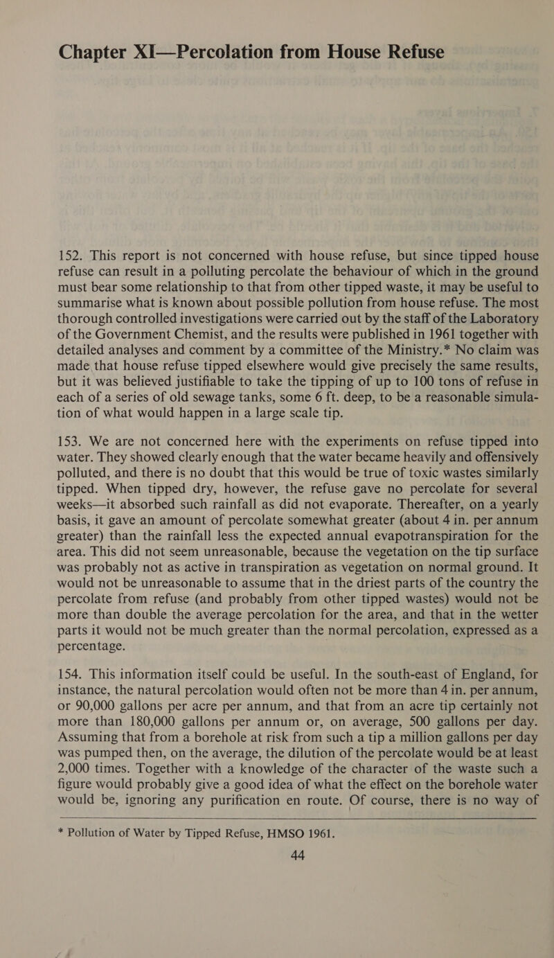 Chapter XI—Percolation from House Refuse 152. This report is not concerned with house refuse, but since tipped house refuse can result in a polluting percolate the behaviour of which in the ground must bear some relationship to that from other tipped waste, it may be useful to summarise what is known about possible pollution from house refuse. The most thorough controlled investigations were carried out by the staff of the Laboratory of the Government Chemist, and the results were published in 1961 together with detailed analyses and comment by a committee of the Ministry.* No claim was made that house refuse tipped elsewhere would give precisely the same results, but it was believed justifiable to take the tipping of up to 100 tons of refuse in each of a series of old sewage tanks, some 6 ft. deep, to be a reasonable simula- tion of what would happen in a large scale tip. 153. We are not concerned here with the experiments on refuse tipped into water. They showed clearly enough that the water became heavily and offensively polluted, and there is no doubt that this would be true of toxic wastes similarly tipped. When tipped dry, however, the refuse gave no percolate for several weeks—it absorbed such rainfall as did not evaporate. Thereafter, on a yearly basis, it gave an amount of percolate somewhat greater (about 4 in. per annum greater) than the rainfall less the expected annual evapotranspiration for the area. This did not seem unreasonable, because the vegetation on the tip surface was probably not as active in transpiration as vegetation on normal ground. It would not be unreasonable to assume that in the driest parts of the country the percolate from refuse (and probably from other tipped wastes) would not be more than double the average percolation for the area, and that in the wetter parts it would not be much greater than the normal percolation, expressed as a percentage. | 154. This information itself could be useful. In the south-east of England, for instance, the natural percolation would often not be more than 4 in. per annum, or 90,000 gallons per acre per annum, and that from an acre tip certainly not more than 180,000 gallons per annum or, on average, 500 gallons per day. Assuming that from a borehole at risk from such a tip a million gallons per day was pumped then, on the average, the dilution of the percolate would be at least 2,000 times. Together with a knowledge of the character of the waste such a figure would probably give a good idea of what the effect on the borehole water would be, ignoring any purification en route. Of course, there is no way of  * Pollution of Water by Tipped Refuse, HMSO 1961.