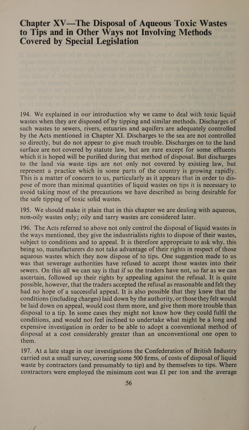 Chapter XV—tThe Disposal of Aqueous Toxic Wastes to Tips and in Other Ways not Involving Methods Covered by Special Legislation 194. We explained in our introduction why we came to deal with toxic liquid wastes when they are disposed of by tipping and similar methods. Discharges of such wastes to sewers, rivers, estuaries and aquifers are adequately controlled by the Acts mentioned in Chapter XI. Discharges to the sea are not controlled so directly, but do not appear to give much trouble. Discharges on to the land surface are not covered by statute law, but are rare except for some effluents which it is hoped will be purified during that method of disposal. But discharges to the land via waste tips are not only not covered by existing law, but represent a practice which in some parts of the country is growing rapidly. This is a matter of concern to us, particularly as it appears that in order to dis- pose of more than minimal quantities of liquid wastes on tips it is necessary to avoid taking most of the precautions we have described as being desirable for the safe tipping of toxic solid wastes. 195. We should make it plain that in this chapter we are dealing with aqueous, non-oily wastes only; oily and tarry wastes are considered later. 196. The Acts referred to above not only control the disposal of liquid wastes in the ways mentioned, they give the industrialists rights to dispose of their wastes, subject to conditions and to appeal. It is therefore appropriate to ask why, this being so, manufacturers do not take advantage of their rights in respect of those aqueous wastes which they now dispose of to tips. One suggestion made to us was that sewerage authorities have refused to accept those wastes into their sewers. On this all we can say is that if so the traders have not, so far as we can ascertain, followed up their rights by appealing against the refusal. It is quite possible, however, that the traders accepted the refusal as reasonable and felt they had no hope of a successful appeal. It is also possible that they knew that the conditions (including charges) laid down by the authority, or those they felt would be laid down on appeal, would cost them more, and give them more trouble than disposal to a tip. In some cases they might not know how they could fulfil the conditions, and would not feel inclined to undertake what might be a long and expensive investigation in order to be able to adopt a conventional method of disposal at a cost considerably greater than an unconventional one open to them. 197. At a late stage in our investigations the Confederation of British Industry carried out a small survey, covering some 500 firms, of costs of disposal of liquid waste by contractors (and presumably to tip) and by themselves to tips. Where contractors were employed the minimum cost was £1 per ton and the average