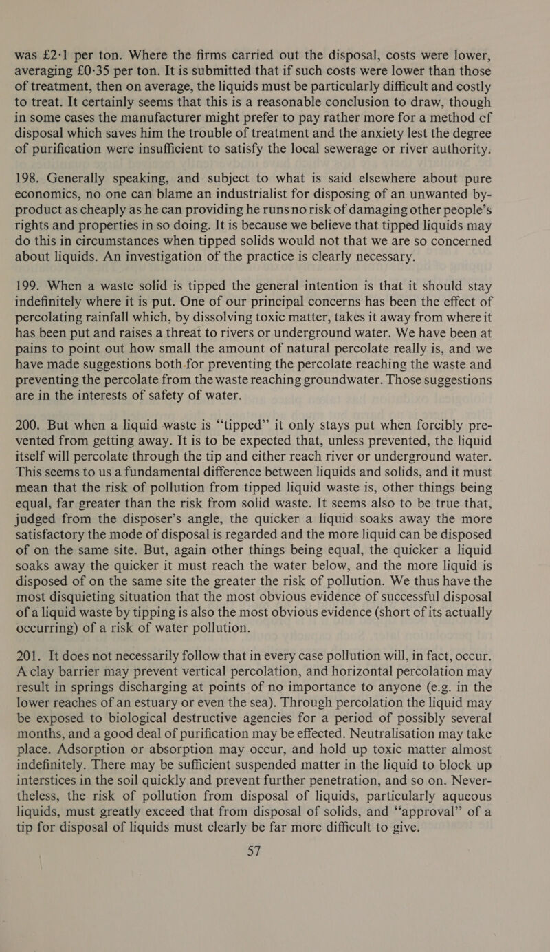was £2-1 per ton. Where the firms carried out the disposal, costs were lower, averaging £0-35 per ton. It is submitted that if such costs were lower than those of treatment, then on average, the liquids must be particularly difficult and costly to treat. It certainly seems that this is a reasonable conclusion to draw, though in some cases the manufacturer might prefer to pay rather more for a method cf disposal which saves him the trouble of treatment and the anxiety lest the degree of purification were insufficient to satisfy the local sewerage or river authority. 198. Generally speaking, and subject to what is said elsewhere about pure economics, no one can blame an industrialist for disposing of an unwanted by- product as cheaply as he can providing he runs norisk of damaging other people’s rights and properties in so doing. It is because we believe that tipped liquids may do this in circumstances when tipped solids would not that we are so concerned about liquids. An investigation of the practice is clearly necessary. 199. When a waste solid is tipped the general intention is that it should stay indefinitely where it is put. One of our principal concerns has been the effect of percolating rainfall which, by dissolving toxic matter, takes it away from where it has been put and raises a threat to rivers or underground water. We have been at pains to point out how small the amount of natural percolate really is, and we have made suggestions both for preventing the percolate reaching the waste and preventing the percolate from the waste reaching groundwater. Those suggestions are in the interests of safety of water. 200. But when a liquid waste is “‘tipped’’ it only stays put when forcibly pre- vented from getting away. It is to be expected that, unless prevented, the liquid itself will percolate through the tip and either reach river or underground water. This seems to us a fundamental difference between liquids and solids, and it must mean that the risk of pollution from tipped liquid waste is, other things being equal, far greater than the risk from solid waste. It seems also to be true that, judged from the disposer’s angle, the quicker a liquid soaks away the more satisfactory the mode of disposal is regarded and the more liquid can be disposed of on the same site. But, again other things being equal, the quicker a liquid soaks away the quicker it must reach the water below, and the more liquid is disposed of on the same site the greater the risk of pollution. We thus have the most disquieting situation that the most obvious evidence of successful disposal of a liquid waste by tipping is also the most obvious evidence (short of its actually occurring) of a risk of water pollution. 201. It does not necessarily follow that in every case pollution will, in fact, occur. A clay barrier may prevent vertical percolation, and horizontal percolation may result in springs discharging at points of no importance to anyone (e.g. in the lower reaches of an estuary or even the sea). Through percolation the liquid may be exposed to biological destructive agencies for a period of possibly several months, and a good deal of purification may be effected. Neutralisation may take place. Adsorption or absorption may occur, and hold up toxic matter almost indefinitely. There may be sufficient suspended matter in the liquid to block up interstices in the soil quickly and prevent further penetration, and so on. Never- theless, the risk of pollution from disposal of liquids, particularly aqueous liquids, must greatly exceed that from disposal of solids, and “‘approval’’ of a tip for disposal of liquids must clearly be far more difficult to give. af