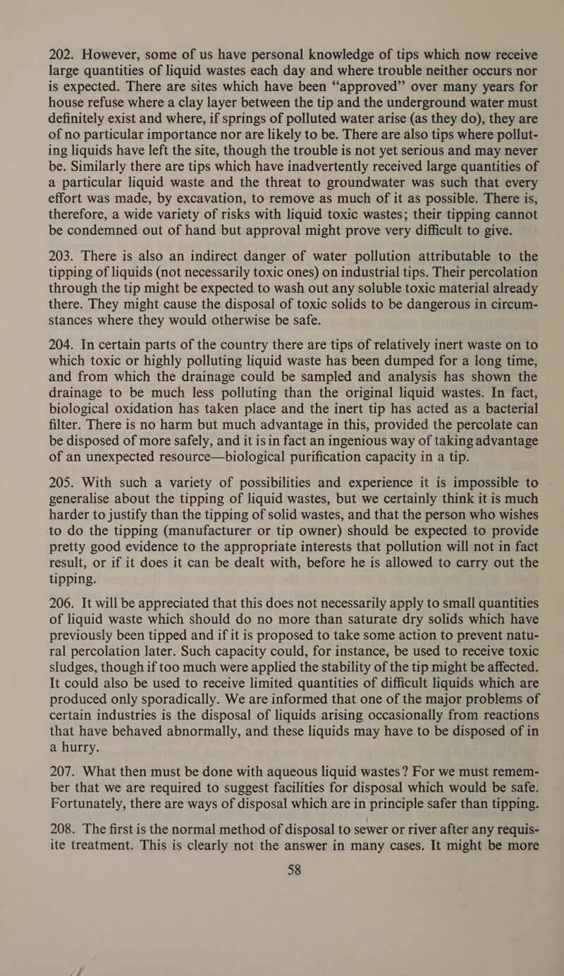 202. However, some of us have personal knowledge of tips which now receive large quantities of liquid wastes each day and where trouble neither occurs nor is expected. There are sites which have been “‘approved”’ over many years for house refuse where a clay layer between the tip and the underground water must definitely exist and where, if springs of polluted water arise (as they do), they are of no particular importance nor are likely to be. There are also tips where pollut- ing liquids have left the site, though the trouble is not yet serious and may never be. Similarly there are tips which have inadvertently received large quantities of a particular liquid waste and the threat to groundwater was such that every effort was made, by excavation, to remove as much of it as possible. There is, therefore, a wide variety of risks with liquid toxic wastes; their tipping cannot be condemned out of hand but approval might prove very difficult to give. 203. There is also an indirect danger of water pollution attributable to the tipping of liquids (not necessarily toxic ones) on industrial tips. Their percolation through the tip might be expected to wash out any soluble toxic material already there. They might cause the disposal of toxic solids to be dangerous in circum- stances where they would otherwise be safe. 204. In certain parts of the country there are tips of relatively inert waste on to which toxic or highly polluting liquid waste has been dumped for a long time, and from which the drainage could be sampled and analysis has shown the drainage to be much less polluting than the original liquid wastes. In fact, biological oxidation has taken place and the inert tip has acted as a bacterial filter. There is no harm but much advantage in this, provided the percolate can be disposed of more safely, and it isin fact an ingenious way of taking advantage of an unexpected resource—biological purification capacity in a tip. 205. With such a variety of possibilities and experience it is impossible to generalise about the tipping of liquid wastes, but we certainly think it is much harder to justify than the tipping of solid wastes, and that the person who wishes to do the tipping (manufacturer or tip owner) should be expected to provide pretty good evidence to the appropriate interests that pollution will not in fact result, or if it does it can be dealt with, before he is allowed to carry out the tipping. 206. It will be appreciated that this does not necessarily apply to small quantities of liquid waste which should do no more than saturate dry solids which have previously been tipped and if it is proposed to take some action to prevent natu- ral percolation later. Such capacity could, for instance, be used to receive toxic sludges, though if too much were applied the stability of the tip might be affected. It could also be used to receive limited quantities of difficult liquids which are produced only sporadically. We are informed that one of the major problems of certain industries is the disposal of liquids arising occasionally from reactions that have behaved abnormally, and these liquids may have to be disposed of in a hurry. 207. What then must be done with aqueous liquid wastes ? For we must remem- ber that we are required to suggest facilities for disposal which would be safe. Fortunately, there are ways of disposal which are in principle safer than tipping. 208. The first is the normal method of disposal to sewer or river after any requis- ite treatment. This is clearly not the answer in many cases. It might be more