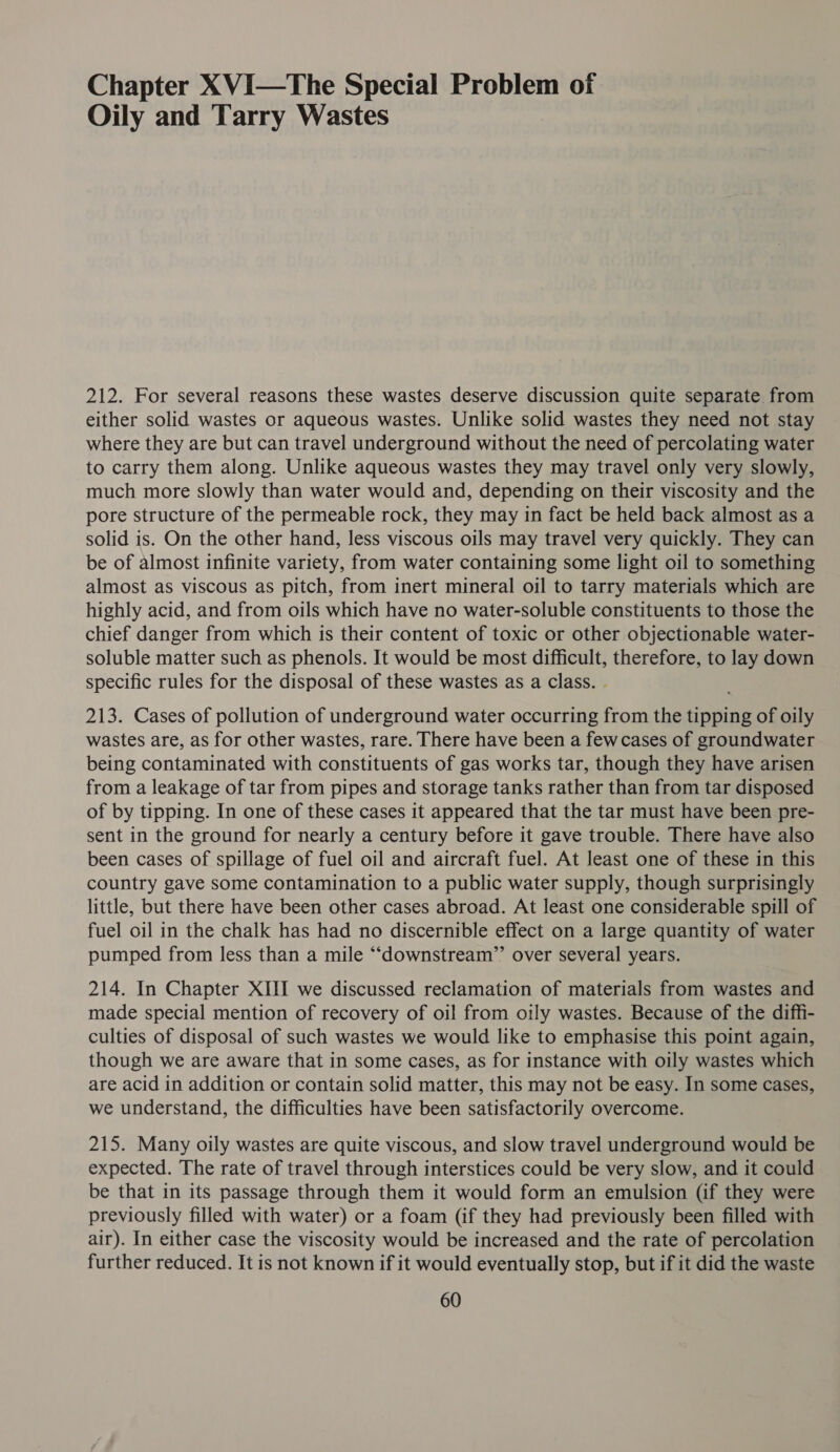 Chapter XVI—The Special Problem of Oily and Tarry Wastes 212. For several reasons these wastes deserve discussion quite separate from either solid wastes or aqueous wastes. Unlike solid wastes they need not stay where they are but can travel underground without the need of percolating water to carry them along. Unlike aqueous wastes they may travel only very slowly, much more slowly than water would and, depending on their viscosity and the pore structure of the permeable rock, they may in fact be held back almost as a solid is. On the other hand, less viscous oils may travel very quickly. They can be of almost infinite variety, from water containing some light oil to something almost as viscous as pitch, from inert mineral oil to tarry materials which are highly acid, and from oils which have no water-soluble constituents to those the chief danger from which is their content of toxic or other objectionable water- soluble matter such as phenols. It would be most difficult, therefore, to lay down specific rules for the disposal of these wastes as a class. . 213. Cases of pollution of underground water occurring from the tipping of oily wastes are, as for other wastes, rare. There have been a fewcases of groundwater being contaminated with constituents of gas works tar, though they have arisen from a leakage of tar from pipes and storage tanks rather than from tar disposed of by tipping. In one of these cases it appeared that the tar must have been pre- sent in the ground for nearly a century before it gave trouble. There have also been cases of spillage of fuel oil and aircraft fuel. At least one of these in this country gave some contamination to a public water supply, though surprisingly little, but there have been other cases abroad. At least one considerable spill of fuel oil in the chalk has had no discernible effect on a large quantity of water pumped from less than a mile ‘““cdownstream’’ over several years. 214. In Chapter XIII we discussed reclamation of materials from wastes and made special mention of recovery of oil from oily wastes. Because of the diffi- culties of disposal of such wastes we would like to emphasise this point again, though we are aware that in some cases, as for instance with oily wastes which are acid in addition or contain solid matter, this may not be easy. In some cases, we understand, the difficulties have been satisfactorily overcome. 215. Many oily wastes are quite viscous, and slow travel underground would be expected. The rate of travel through interstices could be very slow, and it could be that in its passage through them it would form an emulsion (if they were previously filled with water) or a foam (if they had previously been filled with air). In either case the viscosity would be increased and the rate of percolation further reduced. It is not known if it would eventually stop, but if it did the waste