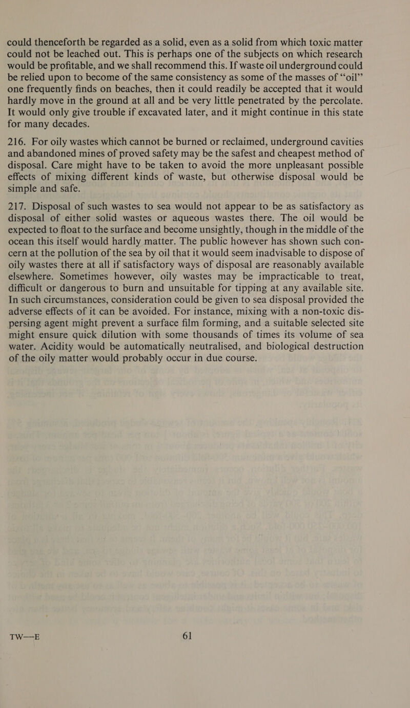 could thenceforth be regarded as a solid, even as a solid from which toxic matter could not be leached out. This is perhaps one of the subjects on which research would be profitable, and we shall recommend this. If waste oil underground could be relied upon to become of the same consistency as some of the masses of “‘oil’’ one frequently finds on beaches, then it could readily be accepted that it would hardly move in the ground at all and be very little penetrated by the percolate. It would only give trouble if excavated later, and it might continue in this state for many decades. 216. For oily wastes which cannot be burned or reclaimed, underground cavities and abandoned mines of proved safety may be the safest and cheapest method of disposal. Care might have to be taken to avoid the more unpleasant possible effects of mixing different kinds of waste, but otherwise disposal would be simple and safe. 217. Disposal of such wastes to sea would not appear to be as satisfactory as disposal of either solid wastes or aqueous wastes there. The oil would be expected to float to the surface and become unsightly, though in the middle of the ocean this itself would hardly matter. The public however has shown such con- cern at the pollution of the sea by oil that it would seem inadvisable to dispose of oily wastes there at all if satisfactory ways of disposal are reasonably available elsewhere. Sometimes however, oily wastes may be impracticable to treat, difficult or dangerous to burn and unsuitable for tipping at any available site. In such circumstances, consideration could be given to sea disposal provided the adverse effects of it can be avoided. For instance, mixing with a non-toxic dis- persing agent might prevent a surface film forming, and a suitable selected site might ensure quick dilution with some thousands of times its volume of sea water. Acidity would be automatically neutralised, and biological destruction of the oily matter would probably occur in due course.