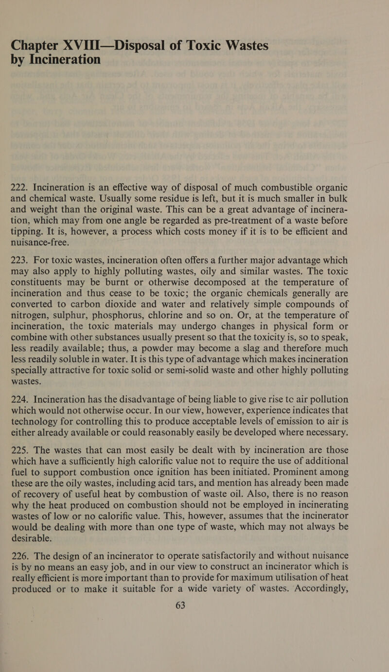 Chapter X VIII—Disposal of Toxic Wastes by Incineration 222. Incineration is an effective way of disposal of much combustible organic and chemical waste. Usually some residue is left, but it is much smaller in bulk and weight than the original waste. This can be a great advantage of incinera- tion, which may from one angle be regarded as pre-treatment of a waste before tipping. It is, however, a process which costs money if it is to be efficient and nuisance-free. 223. For toxic wastes, incineration often offers a further major advantage which may also apply to highly polluting wastes, oily and similar wastes. The toxic constituents may be burnt or otherwise decomposed at the temperature of incineration and thus cease to be toxic; the organic chemicals generally are converted to carbon dioxide and water and relatively simple compounds of nitrogen, sulphur, phosphorus, chlorine and so on. Or, at the temperature of incineration, the toxic materials may undergo changes in physical form or combine with other substances usually present so that the toxicity is, so to speak, less readily available; thus, a powder may become a slag and therefore much less readily soluble in water. It is this type of advantage which makes incineration specially attractive for toxic solid or semi-solid waste and other highly polluting wastes. 224. Incineration has the disadvantage of being liable to give rise te air pollution which would not otherwise occur. In our view, however, experience indicates that technology for controlling this to produce acceptable levels of emission to air is either already available or could reasonably easily be developed where necessary. 225. The wastes that can most easily be dealt with by incineration are those which have a sufficiently high calorific value not to require the use of additional fuel to support combustion once ignition has been initiated. Prominent among these are the oily wastes, including acid tars, and mention has already been made of recovery of useful heat by combustion of waste oil. Also, there is no reason why the heat produced on combustion should not be employed in incinerating wastes of low or no calorific value. This, however, assumes that the incinerator would be dealing with more than one type of waste, which may not always be desirable. 226. The design of an incinerator to operate satisfactorily and without nuisance is by no means an easy job, and in our view to construct an incinerator which is really efficient is more important than to provide for maximum utilisation of heat produced or to make it suitable for a wide variety of wastes. Accordingly,