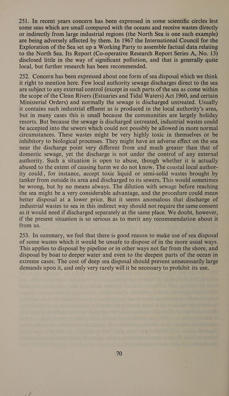 251. In recent years concern has been expressed in some scientific circles lest some seas which are small compared with the oceans and receive wastes directly or indirectly from large industrial regions (the North Sea is one such example) are being adversely affected by them. In 1967 the International Council for the Exploration of the Sea set up a Working Party to assemble factual data relating to the North Sea. Its Report (Co-operative Research Report Series A, No. 13) disclosed little in the way of significant pollution, and that is generally ee local, but further research has been recommended. 252. Concern has been expressed about one form of sea disposal which we think it right to mention here. Few local authority sewage discharges direct to the sea are subject to any external control (except in such parts of the sea as come within the scope of the Clean Rivers (Estuaries and Tidal Waters) Act 1960, and certain Ministerial Orders) and normally the sewage is discharged untreated. Usually it contains such industrial effluent as is produced in the local authority’s area, but in many cases this is small because the communities are largely holiday resorts. But because the sewage is discharged untreated, industrial wastes could be accepted into the sewers which could not possibly be allowed in more normal circumstances. These wastes might be very highly toxic in themselves or be inhibitory to biological processes. They might have an adverse effect on the sea near the discharge point very different from and much greater than that of domestic sewage, yet the discharge is not under the control of any external authority. Such a situation is open to. abuse, though whether it is actually abused to the extent of causing harm we do not know. The coastal local author- ity could, for instance, accept toxic liquid or semi-solid wastes brought by tanker from outside its area and discharged to its sewers. This would sometimes be wrong, but by no means always. The dilution with sewage before reaching the sea might be a very considerable advantage, and the procedure could mean better disposal at a lower price. But it seems anomalous that discharge of industrial wastes to sea in this indirect way should not require the same consent as it would need if discharged separately at the same place. We doubt, however, if the present situation is so serious as to merit any recommendation about it from us. 253. In summary, we feel that there is good reason to make use of sea disposal of some wastes which it would be unsafe to dispose of in the more usual ways. This applies to disposal by pipeline or in other ways not far from the shore, and disposal by boat to deeper water and even to the deepest parts of the ocean in extreme cases. The cost of deep sea disposal should prevent unnecessarily large demands upon it, and only very rarely will it be necessary to prohibit its use.