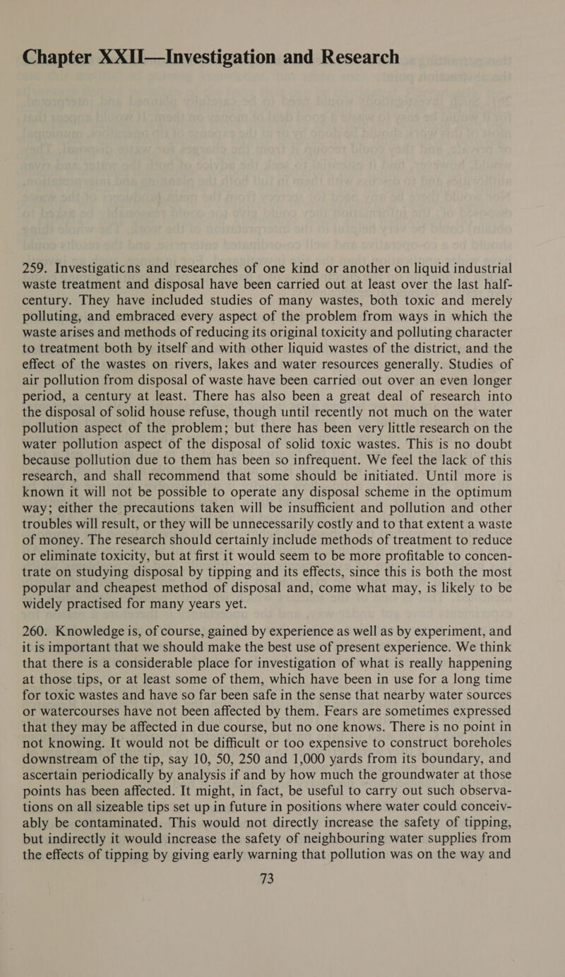 Chapter XXII—Investigation and Research 259. Investigaticns and researches of one kind or another on liquid industrial waste treatment and disposal have been carried out at least over the last half- century. They have included studies of many wastes, both toxic and merely polluting, and embraced every aspect of the problem from ways in which the waste arises and methods of reducing its original toxicity and polluting character to treatment both by itself and with other liquid wastes of the district, and the effect of the wastes on rivers, lakes and water resources generally. Studies of air pollution from disposal of waste have been carried out over an even longer period, a century at least. There has also been a great deal of research into the disposal of solid house refuse, though until recently not much on the water pollution aspect of the problem; but there has been very little research on the water pollution aspect of the disposal of solid toxic wastes. This is no doubt because pollution due to them has been so infrequent. We feel the lack of this research, and shall recommend that some should be initiated. Until more is known it will not be possible to operate any disposal scheme in the optimum way; either the precautions taken will be insufficient and pollution and other troubles will result, or they will be unnecessarily costly and to that extent a waste of money. The research should certainly include methods of treatment to reduce or eliminate toxicity, but at first it would seem to be more profitable to concen- trate on studying disposal by tipping and its effects, since this is both the most popular and cheapest method of disposal and, come what may, is likely to be widely practised for many years yet. 260. Knowledge is, of course, gained by experience as well as by experiment, and it is important that we should make the best use of present experience. We think that there is a considerable place for investigation of what is really happening at those tips, or at least some of them, which have been in use for a long time for toxic wastes and have so far been safe in the sense that nearby water sources or watercourses have not been affected by them. Fears are sometimes expressed that they may be affected in due course, but no one knows. There is no point in not knowing. It would not be difficult or too expensive to construct boreholes downstream of the tip, say 10, 50, 250 and 1,000 yards from its boundary, and ascertain periodically by analysis if and by how much the groundwater at those points has been affected. It might, in fact, be useful to carry out such observa- tions on all sizeable tips set up in future in positions where water could conceiv- ably be contaminated. This would not directly increase the safety of tipping, but indirectly it would increase the safety of neighbouring water supplies from the effects of tipping by giving early warning that pollution was on the way and