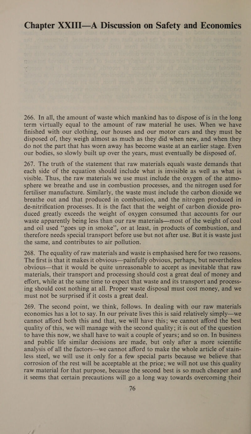 Chapter XXITI—A Discussion on Safety and Economics 266. In all, the amount of waste which mankind has to dispose of is in the long term virtually equal to the amount of raw material he uses. When we have finished with our clothing, our houses and our motor cars and they must be disposed of, they weigh almost as much as they did when new, and when they do not the part that has worn away has become waste at an earlier stage. Even our bodies, so slowly built up over the years, must eventually be disposed of. 267. The truth of the statement that raw materials equals waste demands that each side of the equation should include what is invisible as well as what is visible. Thus, the raw materials we use must include the oxygen of the atmo- sphere we breathe and use in combustion processes, and the nitrogen used for fertiliser manufacture. Similarly, the waste must include the carbon dioxide we breathe out and that produced in combustion, and the nitrogen produced in de-nitrification processes. It is the fact that the weight of carbon dioxide pro- duced greatly exceeds the weight of oxygen consumed that accounts for our waste apparently being less than our raw materials—most of the weight of coal and oil used “‘goes up in smoke’, or at least, in products of combustion, and therefore needs special transport before use but not after use. But it is waste just the same, and contributes to air pollution. 268. The equality of raw materials and waste is emphasised here for two reasons. The first is that it makes it obvious—painfully obvious, perhaps, but nevertheless obvious—that it would be quite unreasonable to accept as inevitable that raw materials, their transport and processing should cost a great deal of money and effort, while at the same time to expect that waste and its transport and process- ing should cost nothing at all. Proper waste disposal must cost money, and we must not be surprised if it costs a great deal. 269. The second point, we think, follows. In dealing with our raw materials economics has a lot to say. In our private lives this is said relatively simply—we cannot afford both this and that, we will have this; we cannot afford the best quality of this, we will manage with the second quality; it is out of the question to have this now, we shall have to wait a couple of years; and so on. In business and public life similar decisions are made, but only after a more scientific analysis of all the factors—we cannot afford to make the whole article of stain- less steel, we will use it only for a few special parts because we believe that corrosion of the rest will be acceptable at the price; we will not use this quality raw material for that purpose, because the second best is so much cheaper and it seems that certain precautions will go a long way towards overcoming their