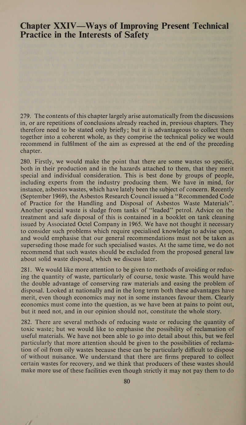 Chapter XXIV—Ways of Improving Present Technical Practice in the Interests of Safety 279. The contents of this chapter largely arise automatically from the discussions in, or are repetitions of conclusions already reached in, previous chapters. They therefore need to be stated only briefly; but it is advantageous to collect them together into a coherent whole, as they comprise the technical policy we would recommend in fulfilment of the aim as expressed at the end of the preceding chapter. 280. Firstly, we would make the point that there are some wastes so specific, both in their production and in the hazards attached to them, that they merit special and individual consideration. This is best done by groups of people, including experts from the industry producing them. We have in mind, for instance, asbestos wastes, which have lately been the subject of concern. Recently (September 1969), the Asbestos Research Council issued a ““Recommended Code of Practice for the Handling and Disposal of Asbestos Waste Materials’’. Another special waste is sludge from tanks of “‘leaded”’ petrol. Advice on the treatment and safe disposal of this is contained in a booklet on tank cleaning issued by Associated Octel Company in 1965. We have not thought it necessary to consider such problems which require specialised knowledge to advise upon, and would emphasise that our general recommendations must not be taken as superseding those made for such specialised wastes. At the same time, we do not recommend that such wastes should be excluded from the proposed general law about solid waste disposal, which we discuss later. 281. We would like more attention to be given to methods of avoiding or reduc- ing the quantity of waste, particularly of course, toxic waste. This would have the double advantage of conserving raw materials and easing the problem of disposal. Looked at nationally and in the long term both these advantages have merit, even though economics may not in some instances favour them. Clearly economics must come into the question, as we have been at pains to point out, but it need not, and in our opinion should not, constitute the whole story. 282. There are several methods of reducing waste or reducing the quantity of toxic waste; but we would like to emphasise the possibility of reclamation of useful materials. We have not been able to go into detail about this, but we feel particularly that more attention should be given to the possibilities of reclama- tion of oil from oily wastes because these can be particularly difficult to dispose of without nuisance. We understand that there are firms prepared to collect certain wastes for recovery, and we think that producers of these wastes should make more use of these facilities even though strictly it may not pay them to do