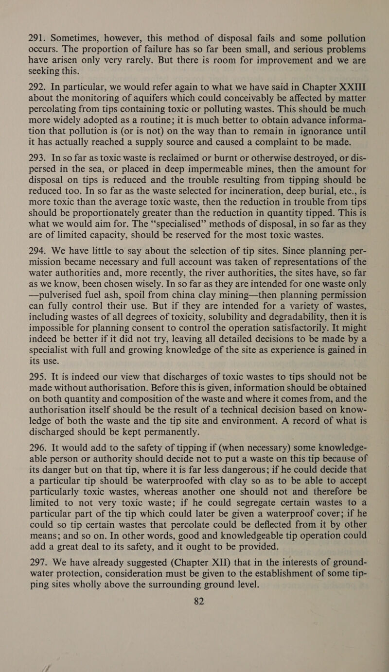 291. Sometimes, however, this method of disposal fails and some pollution occurs. The proportion of failure has so far been small, and serious problems have arisen only very rarely. But there is room for improvement and we are seeking this. 292. In particular, we would refer again to what we have said in Chapter XXIII about the monitoring of aquifers which could conceivably be affected by matter percolating from tips containing toxic or polluting wastes. This should be much more widely adopted as a routine; it is much better to obtain advance informa- tion that pollution is (or is not) on the way than to remain in ignorance until it has actually reached a supply source and caused a complaint to be made. 293. Inso far as toxic waste is reclaimed or burnt or otherwise destroyed, or dis- persed in the sea, or placed in deep impermeable mines, then the amount for disposal on tips is reduced and the trouble resulting from tipping should be reduced too. In so far as the waste selected for incineration, deep burial, etc., is more toxic than the average toxic waste, then the reduction in trouble from tips should be proportionately greater than the reduction in quantity tipped. This is what we would aim for. The “‘specialised’’ methods of disposal, in so far as they are of limited capacity, should be reserved for the most toxic wastes. 294. We have little to say about the selection of tip sites. Since planning per- mission became necessary and full account was taken of representations of the water authorities and, more recently, the river authorities, the sites have, so far as we know, been chosen wisely. In so far as they are intended for one waste only —pulverised fuel ash, spoil from china clay mining—then planning permission can fully control their use. But if they are intended for a variety of wastes, including wastes of all degrees of toxicity, solubility and degradability, then it is impossible for planning consent to control the operation satisfactorily. It might indeed be better if it did not try, leaving all detailed decisions to be made by a specialist with full and growing knowledge of the site as experience is gained in its use. 295. It is indeed our view that discharges of toxic wastes to tips should not be made without authorisation. Before this is given, information should be obtained on both quantity and composition of the waste and where it comes from, and the authorisation itself should be the result of a technical decision based on know- ledge of both the waste and the tip site and environment. A record of what is discharged should be kept permanently. 296. It would add to the safety of tipping if (when necessary) some knowledge- able person or authority should decide not to put a waste on this tip because of its danger but on that tip, where it is far less dangerous; if he could decide that a particular tip should be waterproofed with clay so as to be able to accept particularly toxic wastes, whereas another one should not and therefore be limited to not very toxic waste; if he could segregate certain wastes to a particular part of the tip which could later be given a waterproof cover; if he could so tip certain wastes that percolate could be deflected from it by other means; and so on. In other words, good and knowledgeable tip operation could add a great deal to its safety, and it ought to be provided. 297. We have already suggested (Chapter XII) that in the interests of ground- water protection, consideration must be given to the establishment of some tip- ping sites wholly above the surrounding ground level.