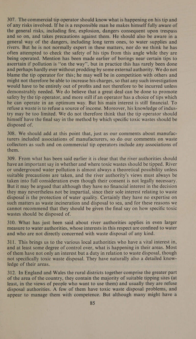 307. The commercial tip operator should know what is happening on his tip and of any risks involved. If he is a responsible man he makes himself fully aware of the general risks, including fire, explosion, dangers consequent upon trespass and so on, and takes precautions against them. He should also be aware in a general way of the dangers, including long term ones, to water supplies and rivers. But he is not normally expert in these matters, nor do we think he has often attempted to check the safety of his tips from this angle while they are being operated. Mention has been made earlier of borings near certain tips to ascertain if pollution is “‘on the way’’, but in practice this has rarely been done and perhaps hardly ever without prodding by some external authority. We do not blame the tip operator for this; he may well be in competition with others and might not therefore be able to increase his charges, so that any such investigation would have to be entirely out of profits and not therefore to be incurred unless demonstrably needed. We do believe that a great deal can be done to promote safety by the tip operator, and more still if an operator has a choice of tips which he can operate in an optimum way. But his main interest is still financial. To refuse a waste is to refuse a source of income. Moreover, his knowledge of indus- try may be too limited. We do not therefore think that the tip operator should himself have the final say in the method by which specific toxic wastes should be disposed of. 308. We should add at this point that, just as our comments about manufac- turers included associations of manufacturers, so do our comments on waste collectors as such and on commercial tip operators include any associations of them. 309. From what has been said earlier it is clear that the river authorities should have an important say in whether and where toxic wastes should be tipped. River or underground water pollution is almost always a theoretical possibility unless suitable precautions are taken, and the river authority’s views must always be taken into full consideration even though their consent is not legally necessary. But it may be argued that although they have no financial interest in the decision they may nevertheless not be impartial, since their sole interest relating to waste disposal is the protection of water quality. Certainly they have no expertise on such matters as waste incineration and disposal to sea, and for these reasons we cannot recommend that they should be given the final say on how specific toxic wastes should be disposed of. 310. What has just been said about river authorities applies in even larger measure to water authorities, whose interests in this respect are confined to water and who are not directly concerned with waste disposal of any kind. 311. This brings us to the various local authorities who have a vital interest in, and at least some degree of control over, what is happening in their areas. Most of them have not only an interest but a duty in relation to waste disposal, though not specifically toxic waste disposal. They have naturally also a detailed know- ledge of their areas. 312. In England and Wales the rural districts together comprise the greater part of the area of the country, they contain the majority of suitable tipping sites (at least, in the views of people who want to use them) and usually they are refuse disposal authorities. A few of them have toxic waste disposal problems, and appear to manage them with competence. But although many might have a