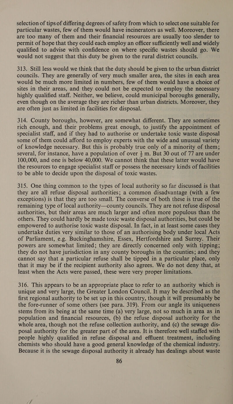 selection of tips of differing degrees of safety from which to select one suitable for particular wastes, few of them would have incinerators as well. Moreover, there are too many of them and their financial resources are usually too slender to permit of hope that they could each employ an officer sufficiently well and widely qualified to advise with confidence on where specific wastes should go. We would not suggest that this duty be given to the rural district councils. 313. Still less would we think that the duty should be given to the urban district councils. They are generally of very much smaller area, the sites in each area would be much more limited in numbers, few of them would have a choice of sites in their areas, and they could not be expected to employ the necessary highly qualified staff. Neither, we believe, could municipal boroughs generally, even though on the average they are richer than urban districts. Moreover, they are often just as limited in facilities for disposal. 314. County boroughs, however, are somewhat different. They are sometimes rich enough, and their problems great enough, to justify the appointment of specialist staff, and if they had to authorise or undertake toxic waste disposal some of them could afford to employ experts with the wide and unusual variety of knowledge necessary. But this is probably true only of a minority of them; several, for instance, have a population of over 4 m. But 30 out of 77 are under 100,000, and one is below 40,000. We cannot think that these latter would have the resources to engage specialist staff or possess the necessary kinds of facilities to be able to decide upon the disposal of toxic wastes. 315. One thing common to the types of local authority so far discussed is that they are all refuse disposal authorities; a common disadvantage (with a few exceptions) is that they are too small. The converse of both these is true of the remaining type of local authority—county councils. They are not refuse disposal authorities, but their areas are much larger and often more populous than the others. They could hardly be made toxic waste disposal authorities, but could be empowered to authorise toxic waste disposal. In fact, in at least some cases they undertake duties very similar to those of an authorising body under local Acts of Parliament, e.g. Buckinghamshire, Essex, Hertfordshire and Surrey. Their powers are somewhat limited; they are directly concerned only with tipping; they do not have jurisdiction in any county boroughs in the counties; and they cannot say that a particular refuse shall be tipped in a particular place, only that it may be if the recipient authority also agrees. We do not deny that, at least when the Acts were passed, these were very proper limitations. 316. This appears to be an appropriate place to refer to an authority which is unique and very large, the Greater London Council. It may be described as the first regional authority to be set up in this country, though it will presumably be the fore-runner of some others (see para. 319). From our angle its uniqueness stems from its being at the same time (a) very large, not so much in area as in population and financial resources, (b) the refuse disposal authority for the whole area, though not the refuse collection authority, and (c) the sewage dis- posal authority for the greater part of the area. It is therefore well staffed with people highly qualified in refuse disposal and effluent treatment, including chemists who should have a good general knowledge of the chemical industry. Because it is the sewage disposal authority it already has dealings about waste