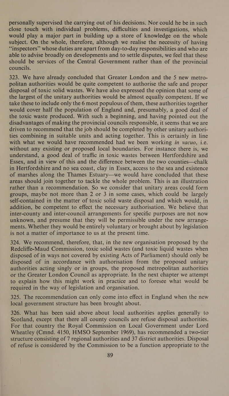personally supervised the carrying out of his decisions. Nor could he be in such close touch with individual problems, difficulties and investigations, which would play a major part in building up a store of knowledge on the whole subject. On the whole, therefore, although we realise the necessity of having ““inspectors’’ whose duties are apart from day-to-day responsibilities and who are able to advise broadly on developments and to settle disputes, we feel that these should be services of the Central Government rather than of the provincial councils. 323. We have already concluded that Greater London and the 5 new metro- politan authorities would be quite competent to authorise the safe and proper disposal of toxic solid wastes. We have also expressed the opinion that some of the largest of the unitary authorities would be almost equally competent. If we take these to include only the 6 most populous of them, these authorities together would cover half the population of England and, presumably, a good deal of the toxic waste produced. With such a beginning, and having pointed out the disadvantages of making the provincial councils responsible, it seems that we are driven to recommend that the job should be completed by other unitary authori- ties combining in suitable units and acting together. This is certainly in line with what we would have recommended had we been working in vacuo, i.e. without any existing or proposed local boundaries. For instance there is, we understand, a good deal of traffic in toxic wastes between Hertfordshire and Essex, and in view of this and the difference between the two counties—chalk in Hertfordshire and no sea coast, clay in Essex, access to the sea and existence of marshes along the Thames Estuary—we would have concluded that these areas should join together to tackle the whole problem. This is an illustration rather than a recommendation. So we consider that unitary areas could form groups, maybe not more than 2 or 3 in some cases, which could be largely self-contained in the matter of toxic solid waste disposal and which would, in addition, be competent to effect the necessary authorisation. We believe that inter-county and inter-council arrangements for specific purposes are not now unknown, and presume that they will be permissible under the new arrange- ments. Whether they would be entirely voluntary or brought about by legislation is not a matter of importance to us at the present time. 324. We recommend, therefore, that, in the new organisation proposed by the Redcliffe-Maud Commission, toxic solid wastes (and toxic liquid wastes when disposed of in ways not covered by existing Acts of Parliament) should only be disposed of in accordance with authorisation from the proposed unitary authorities acting singly or in groups, the proposed metropolitan authorities or the Greater London Council as appropriate. In the next chapter we attempt to explain how this might work in practice and to foresee what would be required in the way of legislation and organisation. 325. The recommendation can only come into effect in England when the new local government structure has been brought about. 326. What has been said above about local authorities applies generally to Scotland, except that there all county councils are refuse disposal authorities. For that country the Royal Commission on Local Government under Lord Wheatley (Cmnd. 4150, HMSO September 1969), has recommended a two-tier structure consisting of 7 regional authorities and 37 district authorities. Disposal of refuse is considered by the Commission to be a function appropriate to the
