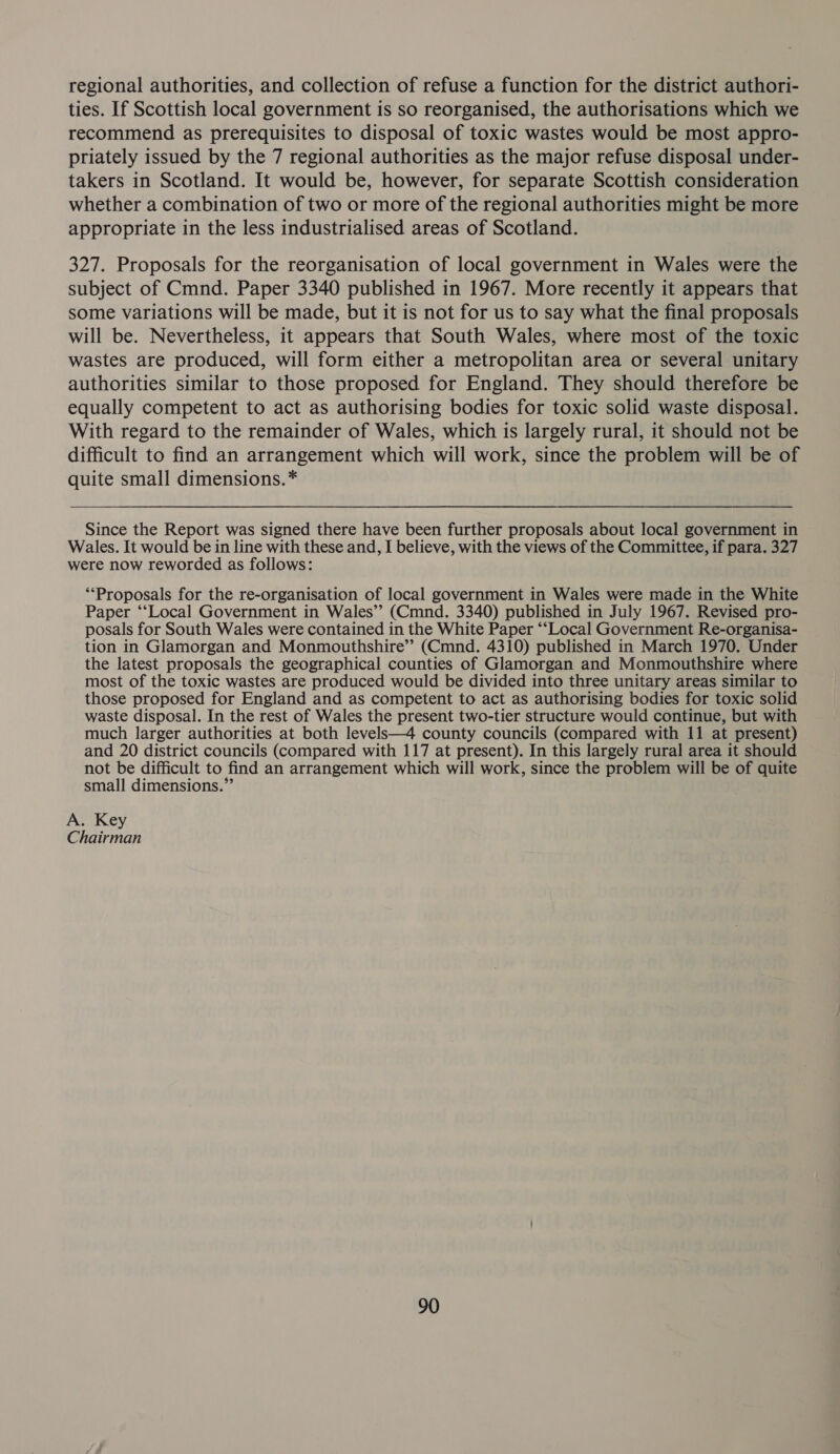 regional authorities, and collection of refuse a function for the district authori- ties. If Scottish local government is so reorganised, the authorisations which we recommend as prerequisites to disposal of toxic wastes would be most appro- priately issued by the 7 regional authorities as the major refuse disposal under- takers in Scotland. It would be, however, for separate Scottish consideration whether a combination of two or more of the regional authorities might be more appropriate in the less industrialised areas of Scotland. 327. Proposals for the reorganisation of local government in Wales were the subject of Cmnd. Paper 3340 published in 1967. More recently it appears that some variations will be made, but it is not for us to say what the final proposals will be. Nevertheless, it appears that South Wales, where most of the toxic wastes are produced, will form either a metropolitan area or several unitary authorities similar to those proposed for England. They should therefore be equally competent to act as authorising bodies for toxic solid waste disposal. With regard to the remainder of Wales, which is largely rural, it should not be difficult to find an arrangement which will work, since the problem will be of quite small dimensions.* Since the Report was signed there have been further proposals about local government in Wales. It would be in line with these and, I believe, with the views of the Committee, if para. 327 were now reworded as follows: ‘Proposals for the re-organisation of local government in Wales were made in the White Paper ‘‘Local Government in Wales’ (Cmnd. 3340) published in July 1967. Revised pro- posals for South Wales were contained in the White Paper “‘Local Government Re-organisa- tion in Glamorgan and Monmouthshire”? (Cmnd. 4310) published in March 1970. Under the latest proposals the geographical counties of Glamorgan and Monmouthshire where most of the toxic wastes are produced would be divided into three unitary areas similar to those proposed for England and as competent to act as authorising bodies for toxic solid waste disposal. In the rest of Wales the present two-tier structure would continue, but with much larger authorities at both levels—4 county councils (compared with 11 at present) and 20 district councils (compared with 117 at present). In this largely rural area it should not be difficult to find an arrangement which will work, since the problem will be of quite small dimensions.” A. Key Chairman