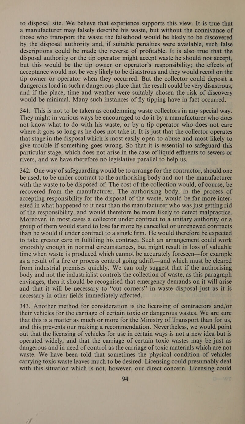 to disposal site. We believe that experience supports this view. It is true that a manufacturer may falsely describe his waste, but without the connivance of those who transport the waste the falsehood would be likely to be discovered by the disposal authority and, if suitable penalties were available, such false descriptions could be made the reverse of profitable. It is also true that the disposal authority or the tip operator might accept waste he should not accept, but this would be the tip owner or operator’s responsibility; the effects of acceptance would not be very likely to be disastrous and they would recoil on the tip owner or operator when they occurred. But the collector could deposit a dangerous load in such a dangerous place that the result could be very disastrous, and if the place, time and weather were suitably chosen the risk of discovery would be minimal. Many such instances of fly tipping have in fact occurred. 341. This is not to be taken as condemning waste collectors in any special way. They might in various ways be encouraged to do it by a manufacturer who does not know what to do with his waste, or by a tip operator who does not care where it goes so long as he does not take it. It is just that the collector operates that stage in the disposal which is most easily open to abuse and most likely to give trouble if something goes wrong. So that it is essential to safeguard this particular stage, which does not arise in the case of liquid effluents to sewers or rivers, and we have therefore no legislative parallel to help us. 342. One way of safeguarding would be to arrange for the contractor, should one be used, to be under contract to the authorising body and not the manufacturer with the waste to be disposed of. The cost of the collection would, of course, be recovered from the manufacturer. The authorising body, in the process of accepting responsibility for the disposal of the waste, would be far more inter- ested in what happened to it next than the manufacturer who was just getting rid of the responsibility, and would therefore be more likely to detect malpractice. Moreover, in most cases a collector under contract to a unitary authority or a group of them would stand to lose far more by cancelled or unrenewed contracts than he would if under contract to a single firm. He would therefore be expected to take greater care in fulfilling his contract. Such an arrangement could work smoothly enough in normal circumstances, but might result in loss of valuable time when waste is produced which cannot be accurately foreseen—for example as a result of a fire or process control going adrift—and which must be cleared from industrial premises quickly. We can only suggest that if the authorising body and not the industrialist controls the collection of waste, as this paragraph envisages, then it should be recognised that emergency demands on it will arise and that it will be necessary to “‘cut corners” in waste disposal just as it is necessary in other fields immediately affected. 343. Another method for consideration is the licensing of contractors and/or their vehicles for the carriage of certain toxic or dangerous wastes. We are sure that this is a matter as much or more for the Ministry of Transport than for us, and this prevents our making a recommendation. Nevertheless, we would point out that the licensing of vehicles for use in certain ways is not a new idea but is operated widely, and that the carriage of certain toxic wastes may be just as dangerous and in need of control as the carriage of toxic materials which are not waste. We have been told that sometimes the physical condition of vehicles carrying toxic waste leaves much to be desired. Licensing could presumably deal with this situation which is not, however, our direct concern. Licensing could