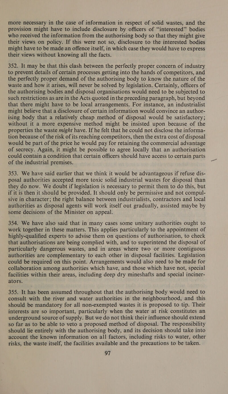 more necessary in the case of information in respect of solid wastes, and the provision might have to include disclosure by officers of “‘interested’”’ bodies who received the information from the authorising body so that they might give their views on policy. If this were not so, disclosure to the interested bodies might have to be made an offence itself, in which case they would have to express their views without knowing all the facts. 352. It may be that this clash between the perfectly proper concern of industry to prevent details of certain processes getting into the hands of competitors, and the perfectly proper demand of the authorising body to know the nature of the waste and how it arises, will never be solved by legislation. Certainly, officers of the authorising bodies and disposal organisations would need to be subjected to such restrictions as are in the Acts quoted in the preceding paragraph, but beyond that there might have to be local arrangements. For instance, an industrialist might believe that a disclosure of certain information would convince an author- ising body that a relatively cheap method of disposal would be satisfactory; without it a more expensive method might be insisted upon because of the properties the waste might have. If he felt that he could not disclose the informa- tion because of the risk of its reaching competitors, then the extra cost of disposal would be part of the price he would pay for retaining the commercial advantage of secrecy. Again, it might be possible to agree locally that an authorisation could contain a condition that certain officers should have access to certain parts of the industrial premises. 353. We have said earlier that we think it would be advantageous if refuse dis- posal authorities accepted more toxic solid industrial wastes for disposal than they do now. We doubt if legislation is necessary to permit them to do this, but if it is then it should be provided. It should only be permissive and not compul- sive in character; the right balance between industrialists, contractors and local authorities as disposal agents will work itself out gradually, assisted maybe by some decisions of the Minister on appeal. 354. We have also said that in many cases some unitary authorities ought to work together in these matters. This applies particularly to the appointment of highly-qualified experts to advise them on questions of authorisation, to check that authorisations are being complied with, and to superintend the disposal of particularly dangerous wastes, and in areas where two or more contiguous authorities are complementary to each other in disposal facilities. Legislation could be required on this point. Arrangements would also need to be made for collaboration among authorities which have, and those which have not, special facilities within their areas, including deep dry mineshafts and special inciner- ators. 355. It has been assumed throughout that the authorising body would need to consult with the river and water authorities in the neighbourhood, and this should be mandatory for all non-exempted wastes it is proposed to tip. Their interests are so important, particularly when the water at risk constitutes an underground source of supply. But we do not think their influence should extend so far as to be able to veto a proposed method of disposal. The responsibility should lie entirely with the authorising body, and its decision should take into account the known information on all factors, including risks to water, other risks, the waste itself, the facilities available and the precautions to be taken.