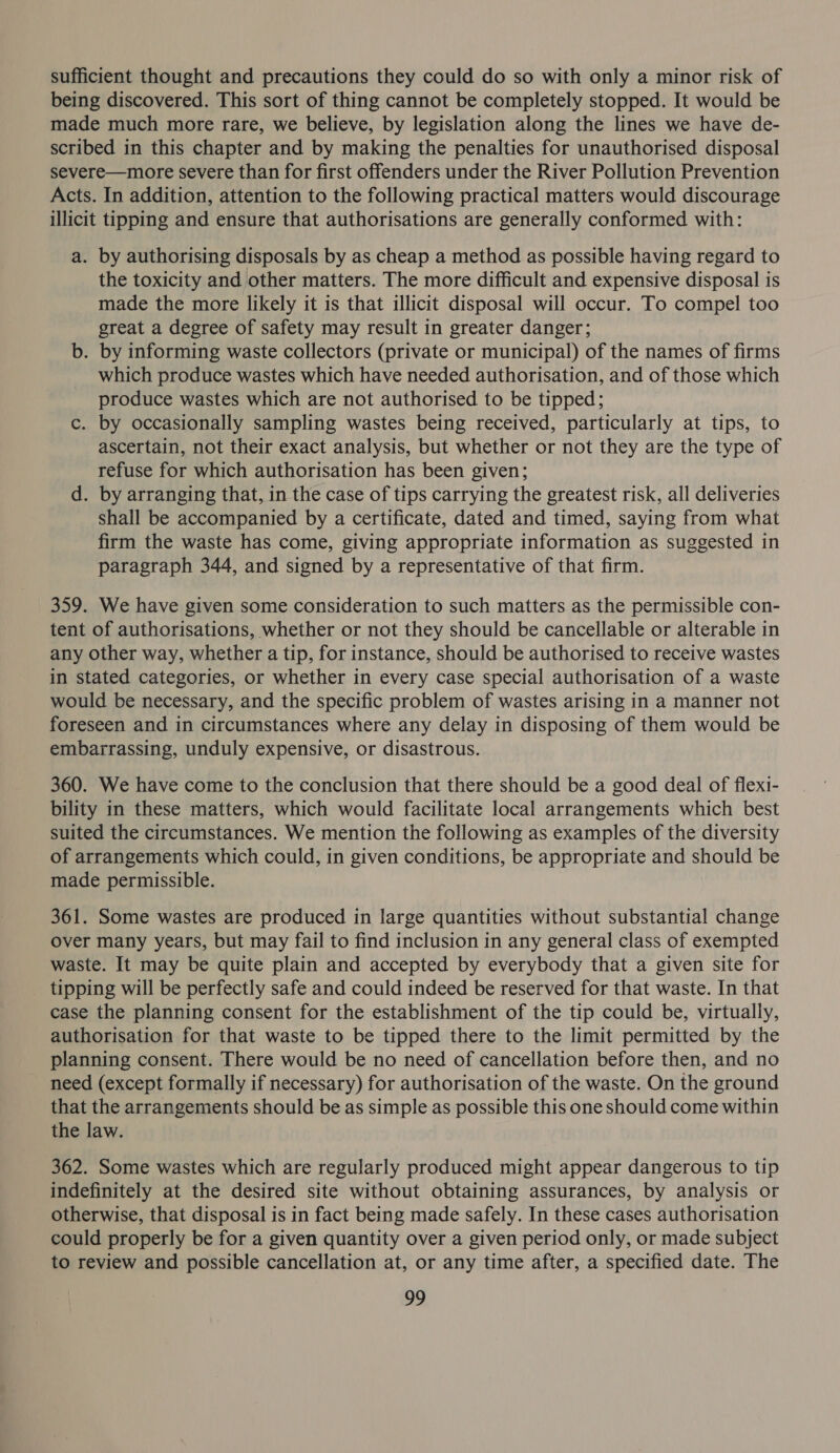 sufficient thought and precautions they could do so with only a minor risk of being discovered. This sort of thing cannot be completely stopped. It would be made much more rare, we believe, by legislation along the lines we have de- scribed in this chapter and by making the penalties for unauthorised disposal severe—more severe than for first offenders under the River Pollution Prevention Acts. In addition, attention to the following practical matters would discourage illicit tipping and ensure that authorisations are generally conformed with: a. by authorising disposals by as cheap a method as possible having regard to the toxicity and other matters. The more difficult and expensive disposal is made the more likely it is that illicit disposal will occur. To compel too great a degree of safety may result in greater danger; b. by informing waste collectors (private or municipal) of the names of firms which produce wastes which have needed authorisation, and of those which produce wastes which are not authorised to be tipped; c. by occasionally sampling wastes being received, particularly at tips, to ascertain, not their exact analysis, but whether or not they are the type of refuse for which authorisation has been given; d. by arranging that, in the case of tips carrying the greatest risk, all deliveries shall be accompanied by a certificate, dated and timed, saying from what firm the waste has come, giving appropriate information as suggested in paragraph 344, and signed by a representative of that firm. 359. We have given some consideration to such matters as the permissible con- tent of authorisations, whether or not they should be cancellable or alterable in any other way, whether a tip, for instance, should be authorised to receive wastes in stated categories, or whether in every case special authorisation of a waste would be necessary, and the specific problem of wastes arising in a manner not foreseen and in circumstances where any delay in disposing of them would be embarrassing, unduly expensive, or disastrous. 360. We have come to the conclusion that there should be a good deal of flexi- bility in these matters, which would facilitate local arrangements which best suited the circumstances. We mention the following as examples of the diversity of arrangements which could, in given conditions, be appropriate and should be made permissible. 361. Some wastes are produced in large quantities without substantial change over many years, but may fail to find inclusion in any general class of exempted waste. It may be quite plain and accepted by everybody that a given site for tipping will be perfectly safe and could indeed be reserved for that waste. In that case the planning consent for the establishment of the tip could be, virtually, authorisation for that waste to be tipped there to the limit permitted by the planning consent. There would be no need of cancellation before then, and no need (except formally if necessary) for authorisation of the waste. On the ground that the arrangements should be as simple as possible this one should come within the law. 362. Some wastes which are regularly produced might appear dangerous to tip indefinitely at the desired site without obtaining assurances, by analysis or otherwise, that disposal is in fact being made safely. In these cases authorisation could properly be for a given quantity over a given period only, or made subject to review and possible cancellation at, or any time after, a specified date. The ng,