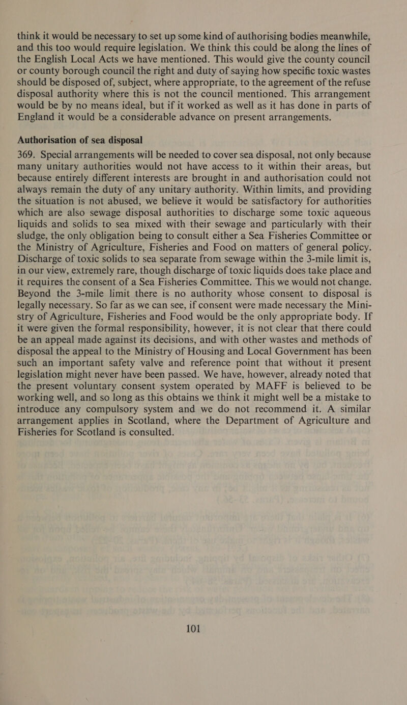 think it would be necessary to set up some kind of authorising bodies meanwhile, and this too would require legislation. We think this could be along the lines of the English Local Acts we have mentioned. This would give the county council or county borough council the right and duty of saying how specific toxic wastes should be disposed of, subject, where appropriate, to the agreement of the refuse disposal authority where this is not the council mentioned. This arrangement would be by no means ideal, but if it worked as well as it has done in parts of England it would be a considerable advance on present arrangements. Authorisation of sea disposal 369. Special arrangements will be needed to cover sea disposal, not only because many unitary authorities would not have access to it within their areas, but because entirely different interests are brought in and authorisation could not always remain the duty of any unitary authority. Within limits, and providing the situation is not abused, we believe it would be satisfactory for authorities which are also sewage disposal authorities to discharge some toxic aqueous liquids and solids to sea mixed with their sewage and particularly with their sludge, the only obligation being to consult either a Sea Fisheries Committee or the Ministry of Agriculture, Fisheries and Food on matters of general policy. Discharge of toxic solids to sea separate from sewage within the 3-mile limit is, in our view, extremely rare, though discharge of toxic liquids does take place and it requires the consent of a Sea Fisheries Committee. This we would not change. Beyond the 3-mile limit there is no authority whose consent to disposal is legally necessary. So far as we can see, if consent were made necessary the Mini- stry of Agriculture, Fisheries and Food would be the only appropriate body. If it were given the formal responsibility, however, it is not clear that there could be an appeal made against its decisions, and with other wastes and methods of disposal the appeal to the Ministry of Housing and Local Government has been such an important safety valve and reference point that without it present legislation might never have been passed. We have, however, already noted that the present voluntary consent system operated by MAFF is believed to be working well, and so long as this obtains we think it might well be a mistake to introduce any compulsory system and we do not recommend it. A similar arrangement applies in Scotland, where the Department of Agriculture and Fisheries for Scotland is consulted.