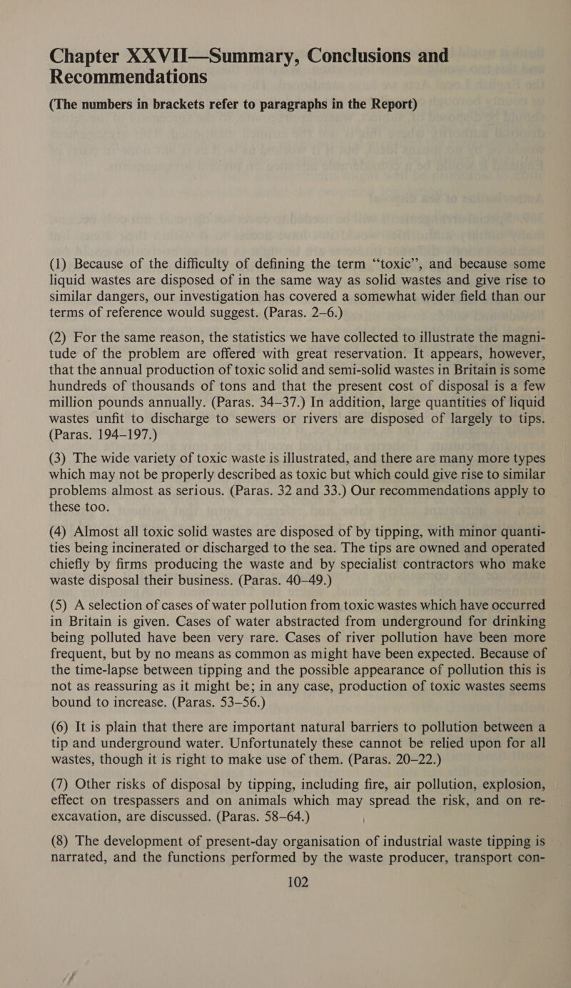 Chapter XX VII—Summary, Conclusions and Recommendations (The numbers in brackets refer to paragraphs in the Report) (1) Because of the difficulty of defining the term “toxic”, and because some liquid wastes are disposed of in the same way as solid wastes and give rise to similar dangers, our investigation has covered a somewhat wider field than our terms of reference would suggest. (Paras. 2-6.) (2) For the same reason, the statistics we have collected to illustrate the magni- tude of the problem are offered with great reservation. It appears, however, that the annual production of toxic solid and semi-solid wastes in Britain 1s some hundreds of thousands of tons and that the present cost of disposal is a few million pounds annually. (Paras. 34-37.) In addition, large quantities of liquid wastes unfit to discharge to sewers or rivers are disposed of largely to tips. (Paras. 194-197.) (3) The wide variety of toxic waste is illustrated, and there are many more types which may not be properly described as toxic but which could give rise to similar problems almost as serious. (Paras. 32 and 33.) Our recommendations apply to these too. (4) Almost all toxic solid wastes are disposed of by tipping, with minor quanti- ties being incinerated or discharged to the sea. The tips are owned and operated chiefly by firms producing the waste and by specialist contractors who make waste disposal their business. (Paras. 40-49.) (5) A selection of cases of water pollution from toxic wastes which have occurred in Britain is given. Cases of water abstracted from underground for drinking being polluted have been very rare. Cases of river pollution have been more frequent, but by no means as common as might have been expected. Because of the time-lapse between tipping and the possible appearance of pollution this is not as reassuring as it might be; in any case, production of toxic wastes seems bound to increase. (Paras. 53-56.) (6) It is plain that there are important natural barriers to pollution between a tip and underground water. Unfortunately these cannot be relied upon for all wastes, though it is right to make use of them. (Paras. 20-22.) (7) Other risks of disposal by tipping, including fire, air pollution, explosion, effect on trespassers and on animals which may spread the risk, and on re- excavation, are discussed. (Paras. 58-64.) (8) The development of present-day organisation of industrial waste tipping is narrated, and the functions performed by the waste producer, transport con-