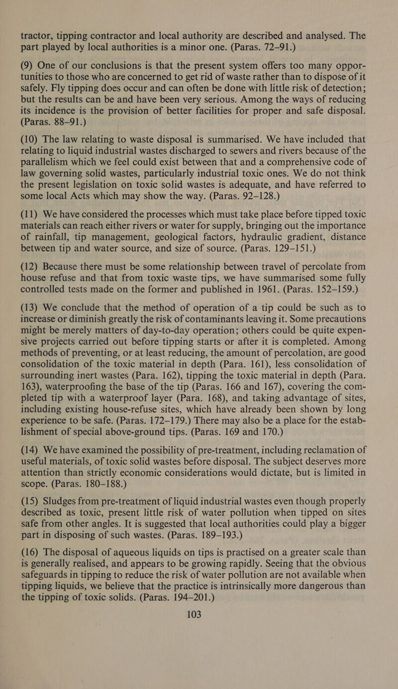 tractor, tipping contractor and local authority are described and analysed. The part played by local authorities is a minor one. (Paras. 72-91.) (9) One of our conclusions is that the present system offers too many oppor- tunities to those who are concerned to get rid of waste rather than to dispose of it safely. Fly tipping does occur and can often be done with little risk of detection; but the results can be and have been very serious. Among the ways of reducing its incidence is the provision of better facilities for proper and safe disposal. (Paras. 88-91.) (10) The law relating to waste disposal is summarised. We have included that relating to liquid industrial wastes discharged to sewers and rivers because of the parallelism which we feel could exist between that and a comprehensive code of law governing solid wastes, particularly industrial toxic ones. We do not think the present legislation on toxic solid wastes is adequate, and have referred to some local Acts which may show the way. (Paras. 92-128.) (11) We have considered the processes which must take place before tipped toxic materials can reach either rivers or water for supply, bringing out the importance of rainfall, tip management, geological factors, hydraulic gradient, distance between tip and water source, and size of source. (Paras. 129-151.) (12) Because there must be some relationship between travel of percolate from house refuse and that from toxic waste tips, we have summarised some fully controlled tests made on the former and published in 1961. (Paras. 152-159.) (13) We conclude that the method of operation of a tip could be such as to increase or diminish greatly the risk of contaminants leaving it. Some precautions might be merely matters of day-to-day operation; others could be quite expen- sive projects carried out before tipping starts or after it is completed. Among methods of preventing, or at least reducing, the amount of percolation, are good consolidation of the toxic material in depth (Para. 161), less consolidation of surrounding inert wastes (Para. 162), tipping the toxic material in depth (Para. 163), waterproofing the base of the tip (Paras. 166 and 167), covering the com- pleted tip with a waterproof layer (Para. 168), and taking advantage of sites, including existing house-refuse sites, which have already been shown by long experience to be safe. (Paras. 172-179.) There may also be a place for the estab- lishment of special above-ground tips. (Paras. 169 and 170.) (14) We have examined the possibility of pre-treatment, including reclamation of useful materials, of toxic solid wastes before disposal. The subject deserves more attention than strictly economic considerations would dictate, but is limited in scope. (Paras. 180-188.) (15) Sludges from pre-treatment of liquid industrial wastes even though properly described as toxic, present little risk of water pollution when tipped on sites safe from other angles. It is suggested that local authorities could play a bigger part in disposing of such wastes. (Paras. 189-193.) (16) The disposal of aqueous liquids on tips is practised on a greater scale than is generally realised, and appears to be growing rapidly. Seeing that the obvious safeguards in tipping to reduce the risk of water pollution are not available when tipping liquids, we believe that the practice is intrinsically more dangerous than the tipping of toxic solids. (Paras. 194-201.)
