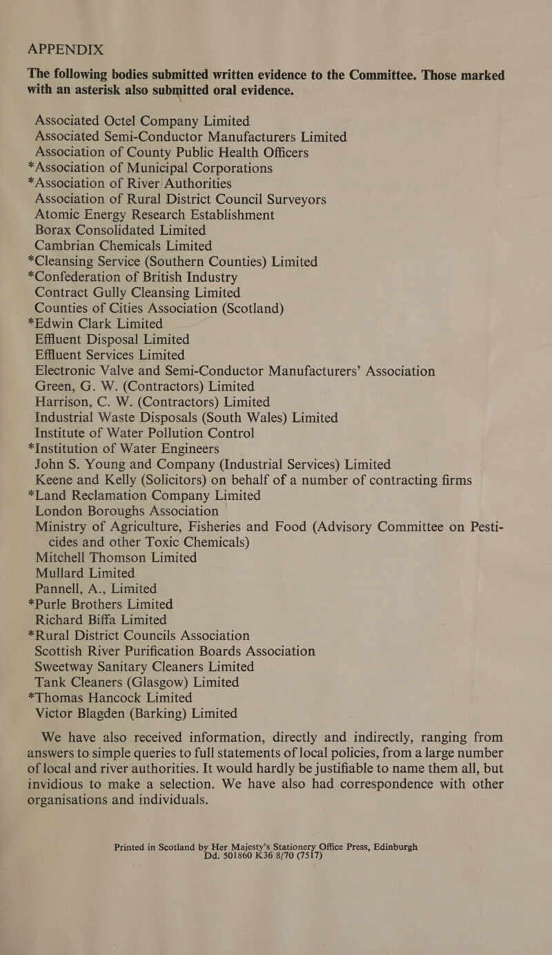 APPENDIX The following bodies submitted written evidence to the Committee. Those marked with an asterisk also submitted oral evidence. Associated Octel Company Limited Associated Semi-Conductor Manufacturers Limited Association of County Public Health Officers *Association of Municipal Corporations *Association of River Authorities Association of Rural District Council Surveyors Atomic Energy Research Establishment Borax Consolidated Limited Cambrian Chemicals Limited *Cleansing Service (Southern Counties) Limited *Confederation of British Industry Contract Gully Cleansing Limited Counties of Cities Association (Scotland) *Edwin Clark Limited Effluent Disposal Limited Effluent Services Limited Electronic Valve and Semi-Conductor Manufacturers’ Association Green, G. W. (Contractors) Limited Harrison, C. W. (Contractors) Limited Industrial Waste Disposals (South Wales) Limited Institute of Water Pollution Control *Institution of Water Engineers John S. Young and Company (Industrial Services) Limited Keene and Kelly (Solicitors) on behalf of a number of contracting firms *Land Reclamation Company Limited London Boroughs Association Ministry of Agriculture, Fisheries and Food (Advisory Committee on Pesti- cides and other Toxic Chemicals) Mitchell Thomson Limited Mullard Limited Pannell, A., Limited *Purle Brothers Limited Richard Biffa Limited *Rural District Councils Association Scottish River Purification Boards Association Sweetway Sanitary Cleaners Limited Tank Cleaners (Glasgow) Limited *Thomas Hancock Limited Victor Blagden (Barking) Limited We have also received information, directly and indirectly, ranging from answers to simple queries to full statements of local policies, from a large number of local and river authorities. It would hardly be justifiable to name them all, but invidious to make a selection. We have also had correspondence with other organisations and individuals. Printed in Scotland by Her Majesty’s Stationery Office Press, Edinburgh Dd. 501860 K36 8/70 (7517)