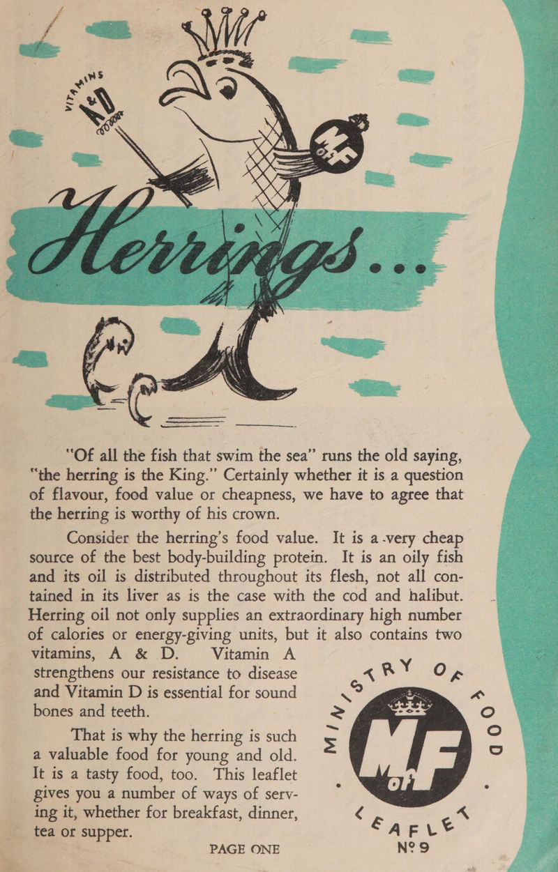  “Of all the fish that swim the sea” runs the old saying, “the herring is the King.”’ Certainly whether it is a question of flavour, food value or cheapness, we have to agree that the herring is worthy of his crown. Consider the herring’s food value. It is a-very cheap source of the best body-building protein. It is an oily fish and its oil is distributed throughout its flesh, not all con- tained in its liver as is the case with the cod and halibut. Herring oil not only supplies an extraordinary high number of calories or energy-giving units, but it also contains two vitamins, A &amp; D. Vitamin A strengthens our resistance to disease « ® Yo g and Vitamin D is essential for sound ae bones and teeth. That is why the herring is such a valuable food for young and old. It is a tasty food, too. This leaflet gives you a number of ways of serv- ing it, whether for breakfast, dinner, <  PAGE ONE N°9