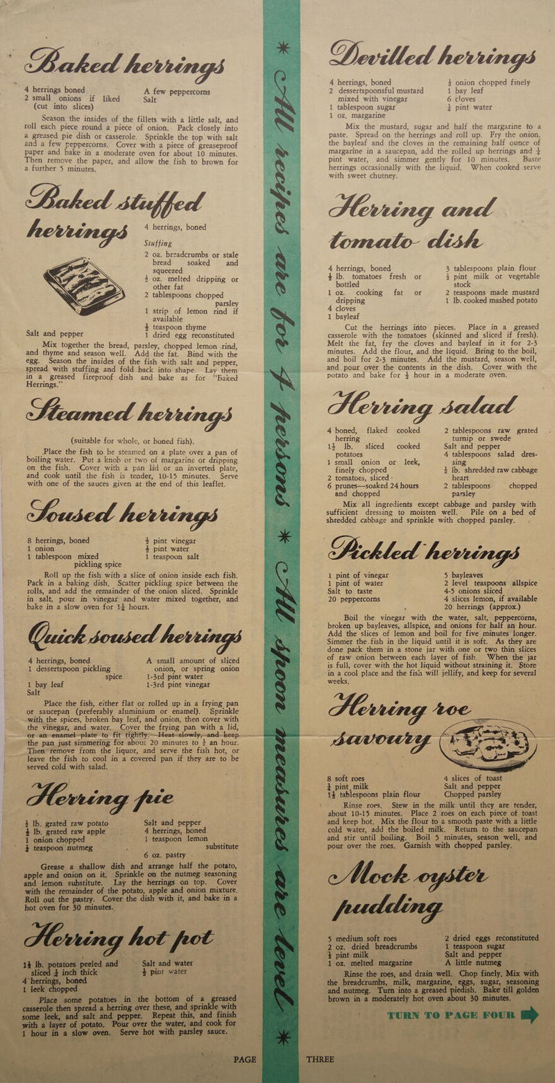                                         Luhig) herrings Devilled herrings 4 herrings, boned 4 onion chopped finely 4 herrings boned A few peppercorns 2 dessertspoonsful mustard 1 bay leaf 2 small onions if liked Salt mixed with vinegar 6 cloves (cut into slices) 1 tablespoon sugar 4 pint water 1 oz, margarine Mix the mustard, sugar and half the margarine to a paste. Spread on the herrings and roll up. Fry the onion, the bayleaf and the cloves in the remaining half ounce of margarine in a saucepan, add the rolled up herrings and } pint water, and simmer gently for 10 minutes. Baste herrings occasionally with the liquid. When cooked serve with sweet chutney. Herring and Season the insides of the fillets with a little salt, and roll each piece round a piece of onion. Pack closely into a greased pie dish or casserole. Sprinkle the top with salt and a few Peppercorns. Cover with a piece of greaseproof paper and bake in a moderate oven for about 10 minutes. Then remove the paper, and allow the fish to brown for a further 5 minutes. Baked stuffed 4 herrings, boned Stuffing 2 oz. breadcrumbs or stale bread soaked and  squeezed 4 herrings, boned 3 tablespoons plain flour 3 oF Sele dripping or S poe fresh or 4 pint milk or vegetable other fat 2 tablespoons chopped 1 oz. cooking fat or 2 teaspoons made mustard parsley dripping 1 lb. cooked mashed potato 1 strip 5 lemon rind if 4 cloves available 1 bayleaf } teaspoon thyme Cut the herrings into pieces. Place in a greased Salt and pepper 1 dried egg reconstituted casserole with the tomatoes (skinned and sliced if fresh). Melt the fat, fry the cloves and bayleaf in it for 2-3 minutes. Add the flour, and the liquid. Bring to the boil, and boil for 2-3 minutes. Add the mustard, season well, and pour over the contents in the dish. Cover with the potato and bake for 4 hour in a moderate oven. Herring satad -Mix together the bread, ae chopped lemon -rind, and thyme and season well. Add the fat. Bind with the egg. Season the insides of the fish with salt and pepper, spread with stuffing and fold back into shape. Lay them in a greased fireproof dish and bake as for “Baked Herrings.”’ 4 boned, flaked cooked 2 tablespoons aoe grated suitable for whole, : herring turnip or swede ( whole, on pabed fish). 14 Ib. sliced cooked Salt and pepper Place the fish to be steamed on a plate over a pan of potatoes , 4 tablespoons salad dres- boiling water. Put a knob or two of margarine or dripping 1 small onion or leek, sing on the fish. Cover with a pan lid or an inverted plate, finely chopped 4 Ib. shredded raw cabbage and cook until the fish is tender, 10-15 minutes. Serve 2 tomatoes, sliced - heart with one of the sauces given at the end of this leaflet. 6 prunes—soaked 24 hours 2 tablespoons chopped and chopped parsley Mix all ingredients except cabbage and parsley with sufficient dressing to moisten well. Pile on a bed of shredded cabbage and sprinkle with chopped parsley. Soused herrings —  8 herrings, boned / 4 pint vinegar : 3 1 onion - £ pint water. Echled 1 tablespoon mixed 1 teaspoon salt . pickling spice . Roll up the fish with a slice of onion inside each fish. 1 pint of vinegar 5 bayleaves Pack in a baking dish, Scatter pickling spice between the 1 pint of water 2 level teaspoons allspice rolls, and add the remainder of the onion sliced. Sprinkle Salt to taste 4-5 onions sliced in salt, pour in vinegar and water mixed tometer: and 20 peppercorns 4 slices lemon, if available bake in a slow oven for 14 hours. | : 20 herrings (approx.) Boil the vinegar with the water, salt, peppercorns, broken up bayleaves, allspice, and onions for half an hour. Add the slices of lemon and boil for five minutes longer. Simmer the.fish in the liquid until it is soft. As they are done pack them in a stone jar with one or two thin slices — of raw onion between each layer of fish. When the jar Quick soused.  i searea aomeaing 2 : ae ea ia fae is full, cover with the hot liquid without straining it. Store spice oes 1-31rd pint water in a cool place and the fis will jellify, and keep for several 1 bay leaf ~*~. ‘1-3rd -pint vinegat weeks, Salt 5 Place the fish, either flat or rolled up in a frying pan or saucepan (preferably. aluminium or enamel). Sprinkle ~ with t the spices, broken bay leaf, and onion, then cover with the vinegar, and water. Cover the frying pan see a lid, or an enamel plate tof it tightly slowly,-and-keep _- the pan just simmering for about 20 minutes to $ an folie. . Then’ remove from the liquor, and serve the fish hot, or leave the fish to cool in a coveree ap if they are to be SaaS served. cold cot salad, . ;     ais 8 soft roes ys 4 slices of toast. « 3 pint, milk Salt and pepper | 14 tablespoons plain flour . Chopped parsley se Rinse roes. Stew in the milk until they are tender, |   about 10-15 minutes. Place 2 roes on each piece of toast — and keep hot. Mix the flour to a smooth paste with a little cold water, add the boiled milk. Return to the saucepan and stir until boiling. Boil 5 minutes, season bah and d _ pour over the roes. Garnish with b geet parsley. Spots on § a      dees ‘Salt aad: pepper A herrings, boned ae | teaspoon lemon — f 5 fei ac substitute       ‘Ib. g sated raw “onde em Ib 1 saat beasaes       ? a. - 5 ey iy > oe   |< phliae s by g Paes  yer ee