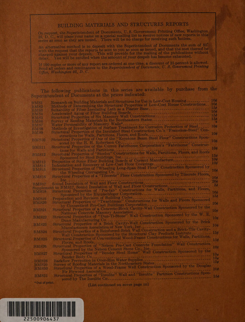  BUILDING MATERIALS AND STRUCTURES REPORTS 25, D. delay. E100 Office; The  You will be notified when the amount of your despsit has become exhausted. copies or more of any report are ordered at one time, a discount of 25 percent is allowed. Washington 25, D.C. _BMpsIi Research on Building Materials and Structures for Use in Low-Cost Housing. 22..-~.-~ RMS2-: Methods of Determining the Structural Properties of Low-Cost House Constructions_- BMSS Suitability of Fiber Insulating Lath as a PlestéviBasens tel ais ea oe Sy Maer BMS4 Accelerated Aging of Fiber Building. Boards___-.---_--.--+-~--&lt;=-7 25-5 s--5-r-r--5- BMS5 Structural Properties of Six Masonry Wall Constructions —~_.~_-~----~-+-+---------- BMs86 Survey of Roofing Materials in the Southeastern Statese oe eae eee oe eid BMST Water Permeability of Masonry, Walls*_.--_.__-.--.2---++~--2-&lt;--5 +45 5-5-2 -2--- BMS8 Methods of Investigation of Surface Treatment for Corrosion Protection of Steel__..- BMS9 Structural Properties of the Insulated Steel Construction Co.’s ‘‘Frameless-Steel’’ Con- structions for Walls, Partitions, Floors, and Roofs_-_~_-.-_~--.-------=--+~---~---- BMSt0. Structural Properties of One of the “Keystone Beam Steel Floor’ Constructions Spon- sored by the H. H, Robertson Co.__.---.si2)---- 52+ -o- nena ean a aoa BMSi1. Structural Properties of the Curren Fabrihome Corporation’s ‘‘Fabrihome’’ Construe- tions for Walls ‘and Partitions...) * 220d. 2 bee Le eee a a BMSi2. Structural Properties of ‘“Steelox” Constructions for Wallis, Partitions, Floors, and Roofs Sponsored by Steel Buildings, Inc: ._-_-...-3- ~~~ 2-3 =e 5 tee ee one BMSi3 . Properties of Some Fiber Building Boards of Current Manufacture._---=---++-----+-- BMSi4 Indentation and Recovery of Low-Cost Moor Cavernngs 205 bee eee ee BMSisS. Structural Properties of ‘Wheeling Long-Span Steel Floor’? Construction Sponsored by ‘the Wheeling Corrugating Co. 20.0.2. U&gt;- fh ast ee te eee eee een = — BMS16 cee Properties of a.‘‘Tilecrete” Floor Construction Sponosred by Tilecrete Floors, ee RON a AN 2 SA Sie OST lg ns Ce Tall a al at Cas ee eg a BMS17 Sound Insulation of Wall and Floor Constructions i220 he as oh Supplement to BMS17, Sound Insulation of Wall and Floor Constructions. -_.---2--+-.~---.~---- BMS18 ‘Structural Properties of *Pre-fab” Constructions for Walls, Partitions, and Floors, Sponsored by the Harnischteger Corporation... s---.--&lt;+24--+4+2+---------+- BMSi9 Preparation and Revision of Building Codes. Fe 2S ALC ric Pee ae a Sie BMS20. Structural Properties of ““Twachtman’’ Constructions for Walls and Floors Sponsored by Connecticut Pre-Cast Buildings Corporation . . 2-2-2 2--2+----++---+--+---- BMS21. Structural Properties of a Concrete-Block Cavity-Wall Construction Sponsored by the National Concrete Masonry Association -. 2.-+--~1-+----+--+-5+5----5---secee BMS22 Struetural Properties of ““Dun-Ti-Stone’’ Wall Construction Sponsored by the W. E. Dunn Manufacturing Co.. 22 2200 hou. Lee es en ae oe A aw th BMS23.. Structural Properties of a Brick Cavity-Wall Construction Sponsored by the Brick Manufacturers Association of New York, Ine____-~-~..-+------2---+-755---- 53&gt; BMS24 Structural'Properties of a Reinforced-Brick Vall Construction and a Brick-Tile Cavity- Wall Construction Sponsored by the Structural! Clay Products institute 2 . 2 2eScn BMS25 Structural Properties of Conventional Wood-Frame Constructions for Walls, Partitions, Floors: and: Rooiseis 22sec ee CA aes ete ae Saag eae ce SMS26 — Structural Properties of ‘‘Nélson Pre-Cast Conerete Foundation’? Wall Construction Sponsored by the Nelson Cement Stone Co., Tae ci eh te ee Se ec eee ae aes BMS27. Structural Properties of “Bender Steel Home” Wall Construction Sponsored by the BenderBody Cosi, seu ee ee eee RECT ERRE ORD Cie et nat Sak REM Sess 2 oye 8 27 BMS28 Backflow Prevention in Over-Rim Water Supplies..2 2 ee. shee bea uss -eee BMS29. Survey of Roofing Materials in the Northeastern Wintesir ic: cis int Mee eae ee ee BMS30 Structural Properties of a Wood-Frame Wall Construction Sponsored by the Douglas Fir Plywood Association —.2 2.02.24 - ite 4h-4 =~ eee tetas me BMS31 — Structural Properties of “‘Insulite’ Wall and “Fnsulite’ Partition Constructions Spon- EEE gored by The Insulite Co. —- .0. 2221-2 32+ seo e+ eae e nen se ene tor ene * Out of print. {List continued on cover page 11}          —