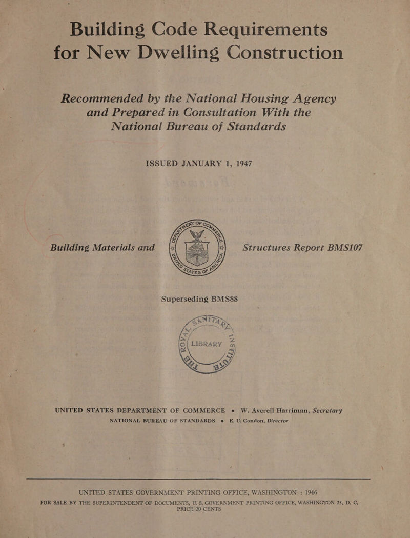 Building Code Requirements for New Dwelling Construction Recommended by the National Housing Agency and Prepared in Consultation With the National Bureau of Standards ISSUED JANUARY 1, 1947 Building Materials and Structures Report BMS107  UNITED STATES DEPARTMENT OF COMMERCE e W. Averell Harriman, Secretary NATIONAL BUREAU OF STANDARDS e E. U. Condon, Director UNITED STATES GOVERNMENT PRINTING OFFICE, WASHINGTON : 1946 FOR SALE BY THE SUPERINTENDENT OF DOCUMENTS, U. S. GOVERNMENT PRINTING OFFICE, WASHINGTON 25, D. C,