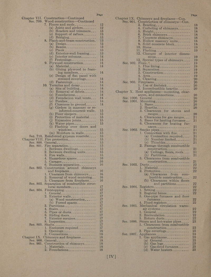 Sec. 709. Sec. 710. Chapter VIII Sec. 800. Sec. 801. Sec. 802. Sec. 803. Sec. 804. Sec. 805. Chapter IX. Sec. 900. Sec. 901. Page Wood construction—Continued is Koorsvand, Toots S22 een eee 12 (a) Joists and girders________ 12 (b) Headers and trimmers___ 13 (ec), Support of rafters__-__._ 13 (cd) CBYiGd orn eee tee eee 13 8. Plank-and-beam construction. 13 (ai Debio eee Aire wie Se ea cape 13 (bb) MBeaIiis.=5 (Cua Naeer se! See when 13 (co) AP avi) eel One ee eee 2 13 (d) Exterior-wall framing_-.__ 18 (e) Interior columns_-______- 14 (DB GHa Stemi ss: sie ieee ten 14 9. Plywood construction_______ 14 (al), (Miaterial 2 age as eae 2 a eee 14 (b) Gluing plywood to fram- iIngmMembers. 4 ees ae 14 (c) Design of flat panel with stressed coverings__-___- 14 (a) Nastenimes sa eee 14 10. Termites and decay________- 14 (a) Site of building. __._-__- 14 (b) Removal of debris____=__ 14 (Choma tiOnsss nee 14 (d) Foundation wall vents... 14 (e)Piorchess 2e ye Wiles eae 14 (f) Closeness to ground__---- 14 (g) Girders in masonry or re- inforced-conecrete walls. 15 (h) Floor sleepers_=__-___--- 15 (i) Protection of material__.__ 15 (j) Expansion joints________- 15 (k} Water) pipes!) 22-2209 8) (1) Flashing over doors and Wan CLOWS2 Auta = Hele oe 15 (m) Moisture in walls____--- 15 Reinforced gypsum concrete___._ 15 shire prOteCtions mee . Ee eas Genetal A hekpaen gf e500 ee 15 Fire separations. 2.022. eee 15 1. Between dwellings_________- 15 2. Between dwelling units______ is) 32) Mirenwalisai oa 2 eee eee ke 15 4, Hazardous spaces____--___-- 16 5! (Garages weenie tte. Laem ete ee 16 6. Business separation. _______- 16 Construction around chimneys and fireplaces a.s 22s 2. Setar 16 1. Clearance from chimneys____ 16 2. Removal of wood centering__ 16 3. Clearance from fireplaces____ 16 Separation of combustible struc- (abe eo aatsion overgsj 3 oes Ge ieee Sly HireéstOppin Gee a ee ily 1. ;General! 2 Baa Ee Se 17 2... xterioriwallauees eee eel thes (a) Wood construction. -_-____ ive (b) Furred spaces:.._2_2___2 17 SMe aTbitIOnS Gate ae eae ee iv 4 Siang 2 See ee a a eee 17 DE LDCS OLsCUCUSa tat ae ee ay, Or Slidingidoors =e see ee es aaeeily 7. Exterior cornices_________--- 17 SS Inspectionseets 22k seme sae a 17 Shaftse 1 eae Ok (hk i 17 1. Enclosure required_________- 17 2. Operiingaaees oo. Spore 18 82 Connectionsias-s (ee eee 18 Chimneys. and fireplaces___..__._ 18 Genera lean fbi oo 47 See 18 Construction of chimneys_______ 18 lie Materisie: 242005 fe deen ey 18 BA Houndations 0 lee eke 18 [IV | 902. 903. 3. Benudin gs aos = el Lo eee 4. Corbeling of chimneys_-_____- Bs abelght is os ee eta se eee 6. Brick chimneys. ee ass 7. Concrete chimneys_________- 8. Hollow masonry units___-___ 9. Solid concrete block_______-- 1. Bashan: Se es pee oe 2. Changes of interior dimen- 1. Flue lining 21 Separation weet sal pane es 3. Construction 5.1 Cleanini oie sieeen J oe eee Pireplacég ites ces! 1. dee Ciaiirebrieté:.). «0 -.beeies 1000. 1001. 1002. ances, and connections_________ General TAT POS Maee © nek ae Yo Ee ae . Clearances for gas ranges_-_-_ . Bases for heating furnaces __ 6. Clearances for heating fur- Smoke pipes. 11:42 Sh ee 1. Connection with flue______- (a) Connection required___-_ (b) Number limited________ (ce) . Dhimibleswet ve ses Sage 1003. 1004. 1005. 1006. CONnStLUCHIONMEtaSs —_ Bata (a) Ceilings, floors, roofs___- (b) {Bartitionsesves£)-“taeee mre 8. Clearances from combustible CONStLUCtIONeese oe Cees (a) Clearances from com- bustible construction ____ (b) Clearances within floors and partitions=2_-2255 Registers 5 5: seit 2a, ete Ly Setting 2 arta Fee oe as 2.. Register boxes2.-.22.2.. 28 3. One-pipe furnaces and. floor TUENT CER a Set i ot eee 4. Fixed registers_...22.2_ 222 Mechanical circulation warm- 3.neturn: ducts 426155 eseewe Steam and hot-water pipes_--__ Page CONStruction 24. Be ae 2., Pipe coverings 5 200: 2202 Appian cess. jeter ge 2 ee I. Gas appliancess 2 2-2 (a) toenerale 75. dCs | ee (b) Gas logs ze. .h yaa gene (c) Gas-fired furnaces__-_-_-_-_ (d) Water heaters. _._--..--