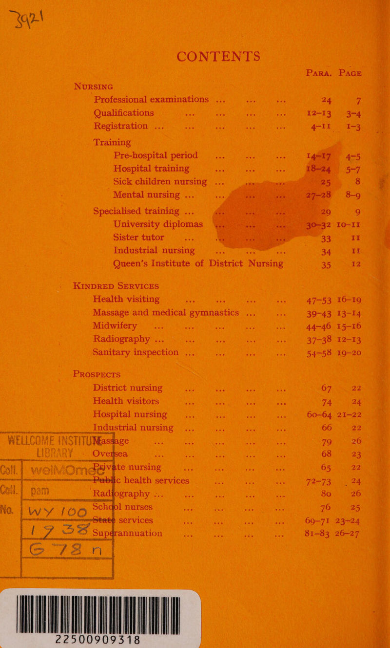 Bg CONTENTS NURSING Professional examinations ... ue eer 24 7 Qualifications ve Registration ... eee    Training Pre-hospital period Hospital training Sick children nursing e Mental nursing ... Bs Specialised training ... a University diplomas Ey Sister tutor sa Industrial nursing ae reg ‘ Queen’s Institute of District Nursing 35 12 i KINDRED SERVICES e Health visiting ae oe fa, ve 47-53 16-19 : Massage and medical gymnastics ... io 39-43 13-14 Midwifery ... a ee ie a 44-46 15-16 ¢ Radiography ... es oF we sak 37-38 12-13 4     Sanitary inspection ... ce ii ee 54-58 19-200 PROSPECTS . District nursing Me i ah ae 67 22 ‘4 Health visitors as os ie ios 74 24 7 Hospital nursing _.... aa Pre ve, 60-64 21-22 ae Lee ___ Industrial nursing... : : 66 22 WELLCOME INSTITUNasdage Se 79. 26 JBRARY. | SC ens 68 ° 23% 3 ; Dee 65 22 welic health services ae vs ee 72-73 . 24 by S ; ee 80. 26 ae earn Gaunt cote 5 7625. ae : es sag aS in 69-71 23-24 . pgrannuation ve bis iS oe: 81-83 26-27 A 