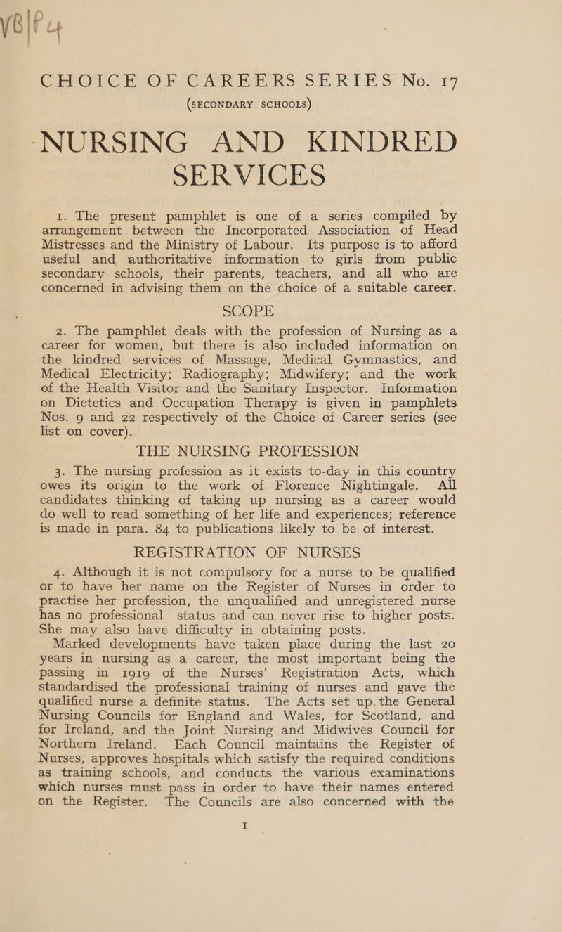  Co Cr ee hors ERE 5? Nov x9 (SECONDARY SCHOOLS) ‘NURSING AND KINDRED SERVICES 1. The present pamphlet is one of a series compiled by arrangement between the Incorporated Association of Head Mistresses and the Ministry of Labour. Its purpose is to afford useful and authoritative information to girls from public secondary schools, their parents, teachers, and all who are concerned in advising them on the choice of a suitable career. SCOPE 2. The pamphlet deals with the profession of Nursing as a career for women, but there is also included information on the kindred services of Massage, Medical Gymnastics, and Medical Electricity; Radiography; Midwifery; and the work of the Health Visitor and the Sanitary Inspector. Information on Dietetics and Occupation Therapy is given in pamphlets Nos. 9 and 22 respectively of the Choice of Career series (see list on cover). THE NURSING PROFESSION 3. The nursing profession as it exists to-day in this country Owes its origin to the work of Florence Nightingale. All candidates thinking of taking up nursing as a career would do well to read something of her life and experiences; reference is made in para. 84 to publications likely to be of interest. REGISTRATION OF NURSES 4. Although it is not compulsory for a nurse to be qualified or to have her name on the Register of Nurses in order to practise her profession, the unqualified and unregistered nurse has no professional status and can never rise to higher posts. She may also have difficulty in obtaining posts. Marked developments have taken place during the last 20 years in nursing as a career, the most important being the passing in i919 of the Nurses’ Registration Acts, which standardised the professional training of nurses and gave the qualified nurse a definite status. The Acts set up. the General Nursing Councils for England and Wales, for Scotland, and for Ireland, and the Joint Nursing and Midwives Council for Northern Ireland. Each Council maintains the Register of Nurses, approves hospitals which satisfy the required conditions as training schools, and conducts the various examinations which nurses must pass in order to have their names entered on the Register. The Councils are also concerned with the