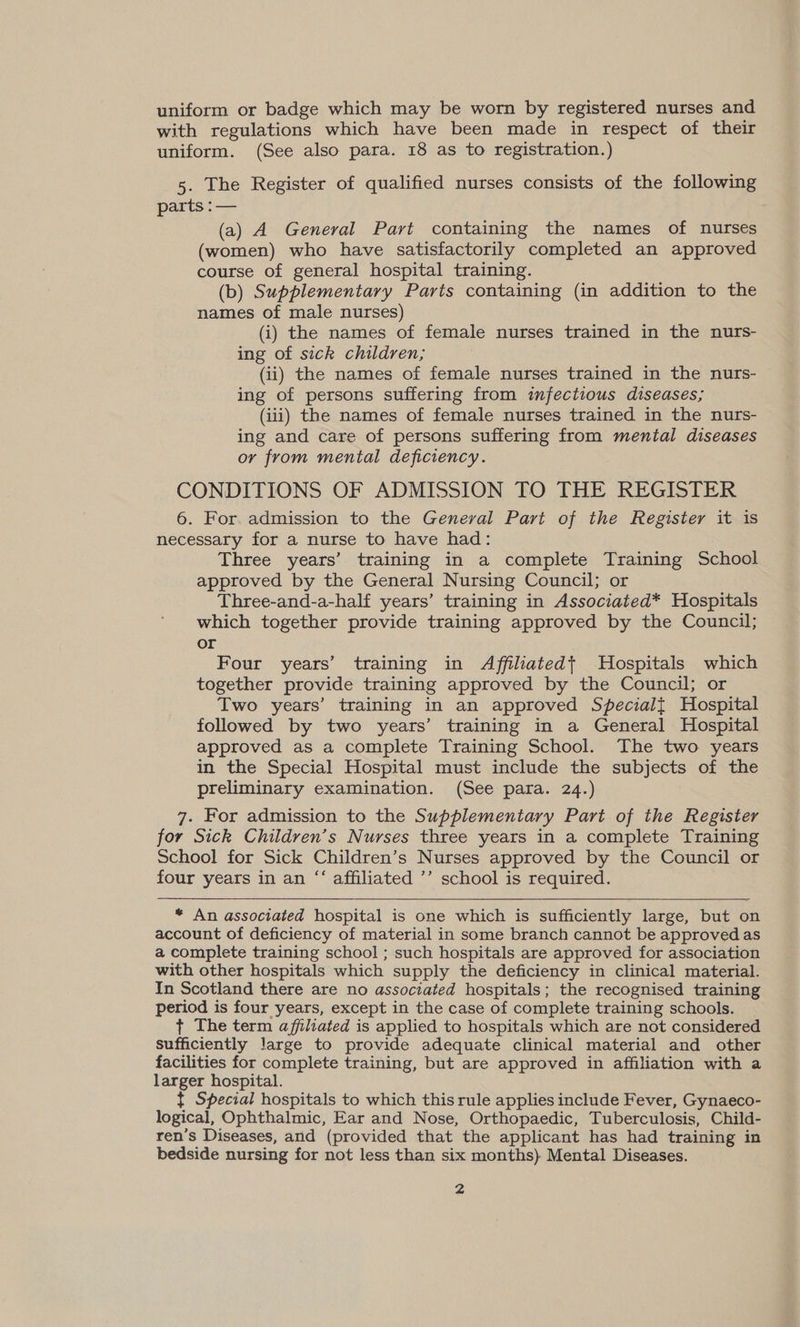 uniform or badge which may be worn by registered nurses and with regulations which have been made in respect of their uniform. (See also para. 18 as to registration.) 5. The Register of qualified nurses consists of the following parts :— (a) A General Part containing the names of nurses (women) who have satisfactorily completed an approved course of general hospital training. (b) Supplementary Parts containing (in addition to the names of male nurses) (i) the names of female nurses trained in the nurs- ing of sick children, (ii) the names of female nurses trained in the nurs- ing of persons suffering from infectious diseases; (iii) the names of female nurses trained in the nurs- ing and care of persons suffering from mental diseases or from mental deficiency. CONDITIONS OF ADMISSION TO THE REGISTER 6. For. admission to the General Part of the Register it is necessary for a nurse to have had: Three years’ training in a complete Training School approved by the General Nursing Council; or Three-and-a-half years’ training in Associated* Hospitals which together provide training approved by the Council; or Four years’ training in Affiliatedt Hospitals which together provide training approved by the Council; or Two years’ training in an approved Specialt Hospital followed by two years’ training in a General Hospital approved as a complete Training School. The two years in the Special Hospital must include the subjects of the preliminary examination. (See para. 24.) 7. For admission to the Supplementary Part of the Register for Sick Children’s Nurses three years in a complete Training School for Sick Children’s Nurses approved by the Council or four years in an “‘ affiliated ’’ school is required.  * An associated hospital is one which is sufficiently large, but on account of deficiency of material in some branch cannot be approved as a complete training school ; such hospitals are approved for association with other hospitals which supply the deficiency in clinical material. In Scotland there are no associated hospitals; the recognised training period is four years, except in the case of complete training schools. t+ The term affliated is applied to hospitals which are not considered sufficiently large to provide adequate clinical material and other facilities for complete training, but are approved in affiliation with a larger hospital. { Special hospitals to which this rule applies include Fever, Gynaeco- logical, Ophthalmic, Ear and Nose, Orthopaedic, Tuberculosis, Child- ren’s Diseases, and (provided that the applicant has had training in bedside nursing for not less than six months) Mental Diseases.