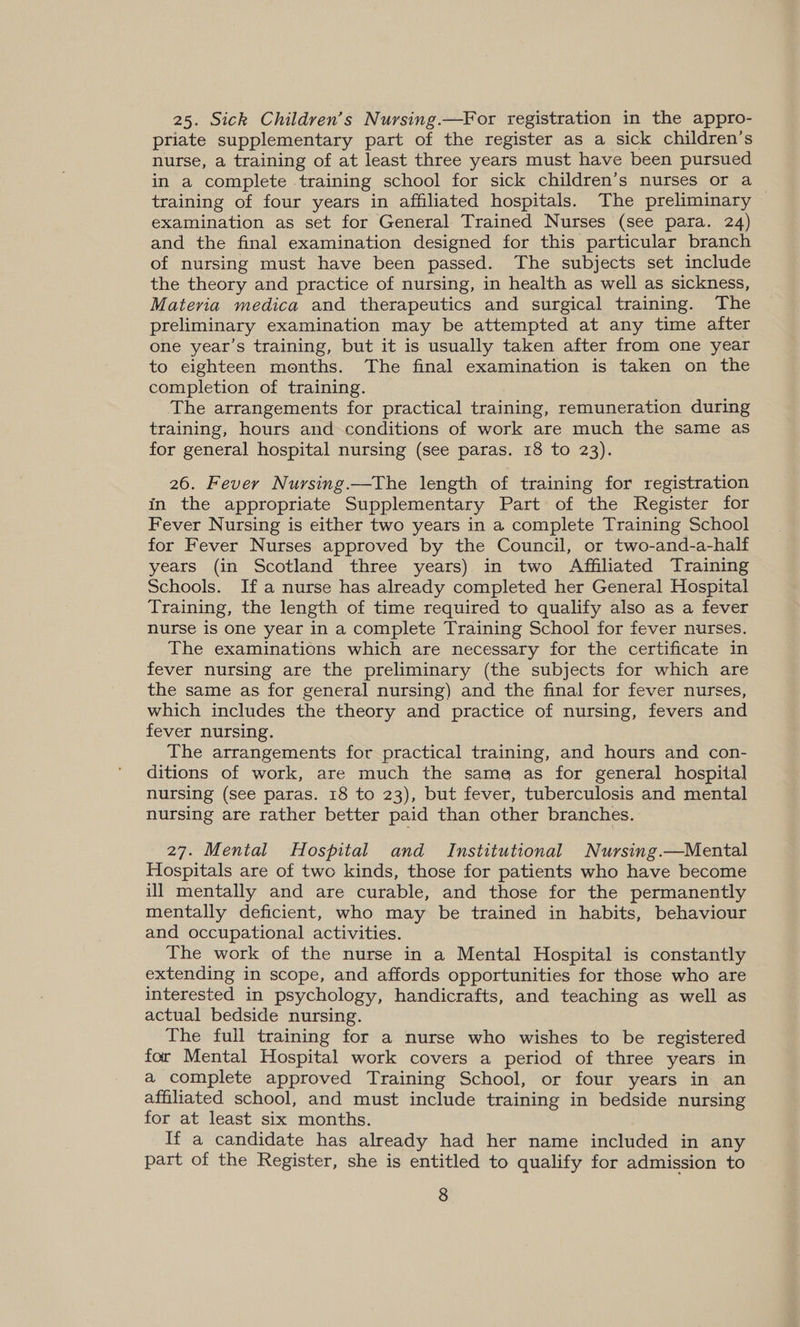 25. Sick Children’s Nursing.—For registration in the appro- priate supplementary part of the register as a sick children’s nurse, a training of at least three years must have been pursued in a complete training school for sick children’s nurses or a training of four years in affiliated hospitals. The preliminary examination as set for General Trained Nurses (see para. 24) and the final examination designed for this particular branch of nursing must have been passed. The subjects set include the theory and practice of nursing, in health as well as sickness, Materia medica and therapeutics and surgical training. The preliminary examination may be attempted at any time after one year’s training, but it is usually taken after from one year to eighteen months. The final examination is taken on the completion of training. The arrangements for practical training, remuneration during training, hours and conditions of work are much the same as for general hospital nursing (see paras. 18 to 23). 26. Fever Nursing.—The length of training for registration in the appropriate Supplementary Part of the Register for Fever Nursing is either two years in a complete Training School for Fever Nurses approved by the Council, or two-and-a-half years (in Scotland three years) in two Affiliated Training Schools. Ifa nurse has already completed her General Hospital Training, the length of time required to qualify also as a fever nurse is one year in a complete Training School for fever nurses. The examinations which are necessary for the certificate in fever nursing are the preliminary (the subjects for which are the same as for general nursing) and the final for fever nurses, which includes the theory and practice of nursing, fevers and fever nursing. The arrangements for practical training, and hours and con- ditions of work, are much the same as for general hospital nursing (see paras. 18 to 23), but fever, tuberculosis and mental nursing are rather better paid than other branches. 27. Mental Hospital and Institutional Nursing.—Mental Hospitals are of two kinds, those for patients who have become ill mentally and are curable, and those for the permanently mentally deficient, who may be trained in habits, behaviour and occupational activities. The work of the nurse in a Mental Hospital is constantly extending in scope, and affords opportunities for those who are interested in psychology, handicrafts, and teaching as well as actual bedside nursing. The full training for a nurse who wishes to be registered for Mental Hospital work covers a period of three years in a complete approved Training School, or four years in an affiliated school, and must include training in bedside nursing for at least six months. If a candidate has already had her name included in any part of the Register, she is entitled to qualify for admission to