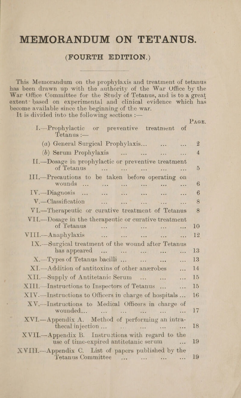MEMORANDUM ON TETANUS. (FOURTH EDITION.)  This Memorandum on the prophylaxis and treatment of tetanus has been drawn up with the authority of the War Office by the War Office Committee for the Study of Tetanus, and is to a great extent’ based on experimental and clinical evidence which has become available since the beginning of the war. It is divided into the following sections :—  PAGE. I.—Prophylactic or preventive treatment of Tetanus :— (a) General Surgical Prophylaxis... ak: ieee a (6) Serum Prophylaxis... se toe are te II.—Dosage in prophylactic or Ee eventive treatment of Tetanus a ’ = : Be ae IIJ,—Precautions to be taken ee tcemne on wounds 6 TV.—Diagnosis ... stad ob at od oon S V.—Classification ie ee ; ses ete Xk Bide APRN or cHrative tneAlmont of Retanad 8 VIL. of pare ee a> ie wh ria PD idad de VIII.—Anaphylaxis et a ; ee La. 1X.—Surgical treatment of the wena after Trout has appeared... bad si 3s SCHED X.—Types of Tetanus bacilli ... se mas Cig i! XI.—Addition of antitoxins of other anzerobes a | XII.—Supply of Antitetanic Serum ... ae yeas nate) XII1.—Instructions to Inspectors of Tetanus ... san XIV.—Instructions to Officers in charge of chicas 16 X V.—Instructions to Medical Officers in charge of wounded.. aos 17 XVI.—Appendix ie Method of pesfors ming an intra- thecal injection .. 18 X VII.—Appendix B. foatra ep with eonaias to the use of time-expired antitetanic serum mo 8 Tetanus Committee... 19