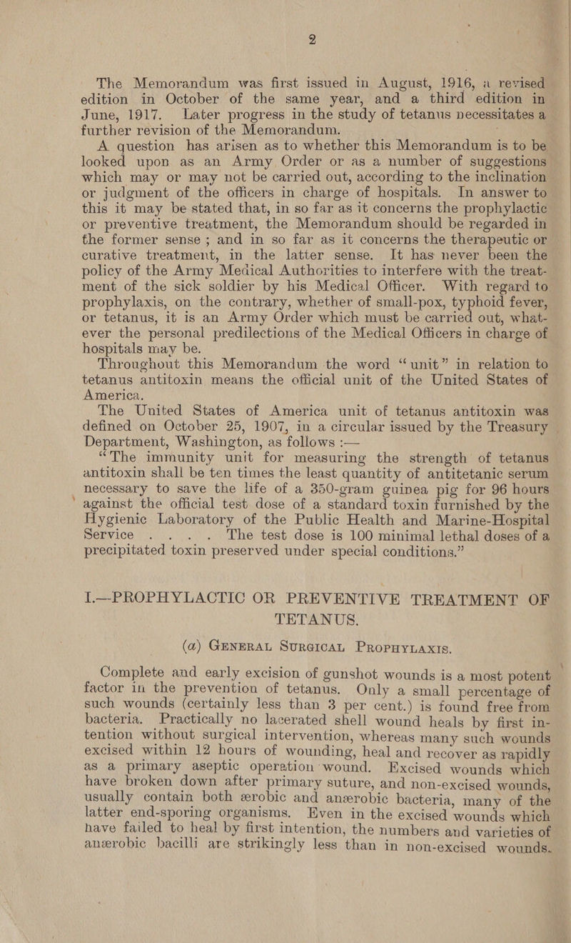 The Memorandum was first issued in August, 1916, a revised edition in October of the same year, and a third edition in June, 1917. Later progress in the study of tetanus necessitates a further revision of the Memorandum. A question has arisen as to whether this Memorandum is to be looked upon as an Army Order or as a number of suggestions which may or may not be carried out, according to the inclination or judgment of the officers in charge of hospitals. In answer to this it may be stated that, in so far as it concerns the prophylactic or preventive treatment, the Memorandum should be regarded in the former sense ; and in so far as it concerns the therapeutic or policy of the Army Meaical Authorities to interfere with the treat- ment of the sick soldier by his Medical Officer. With regard to prophylaxis, on the contrary, whether of small-pox, typhoid fever, or tetanus, it is an Army Order which must be carried out, what- ever the personal predilections of the Medical Officers in charge of hospitals may be. Throughout this Memorandum the word “unit” in relation to tetanus antitoxin means the official unit of the United States of America. The United States of America unit of tetanus antitoxin was Department, Washington, as follows :— “The immunity unit for measuring the strength of tetanus antitoxin shall be ten times the least quantity of antitetanic serum necessary to save the life of a 350-gram guinea pig for 96 hours Hygienic Laboratory of the Public Health and Marine-Hospital Service . . . . The test dose is 100 minimal lethal doses of a precipitated toxin preserved under special conditions.” I.—PROPHYLACTIC OR PREVENTIVE TREATMENT OF TETANUS, (a) GENERAL Sur@icaAL PropHy.axis. Complete and early excision of gunshot wounds is a most potent factor in the prevention of tetanus. Only a small percentage of such wounds (certainly less than 3 per cent.) is found free from bacteria. Practically no lacerated shell wound heals by first in- tention without surgical intervention, whereas many such wounds excised within 12 hours of wounding, heal and recover as rapidly as a primary aseptic operation wound. Excised wounds which have broken down after primary suture, and non-excised wounds, usually contain both wrobic and anzerobic bacteria, many of the latter end-sporing organisms. Even in the excised wounds which have failed to heal by first intention, the numbers and varieties of anerobic hacilli are strikingly less than in non-exciged wounds..