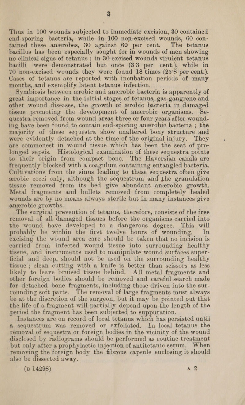 Thus in 100 wounds subjected to immediate excision, 30 contained end-sporing bacteria, while in 100 non-excised wounds, 60 con- tained these anerobes, 30 against 60 per cent. The tetanus bacillus has been especially sought for in wounds of men showing no clinical signs of tetanus ; in 30 excised wounds virulent tetanus bacilli were demonstrated but once (33 per cent.), while in 70 non-excised wounds they were found 18 times (25°8 per cent.). Cases of tetanus are reported with incubation periods of many months, and exemplify latent tetanus infection. Symbiosis between zerobic and anzerobic bacteria is apparently of great importance in the initial stages of tetanus, gas-gangrene and other wound diseases, the growth of erobic bacteria in damaged tissue promoting the development of anzrobic organisms. Se- questra removed from wound areas three or four years after wound- ing have been found to contain end-sporing anerobic bacteria ; the majority of these sequestra show unaltered bony structure and were evidently detached at the time of the original injury. They are commonest in wound tissue which has been the seat of pro- longed sepsis. Histological examination of these sequestra points to their origin from compact bone. The Haversian canals are frequently blocked with a coagulum containing entangled bacteria. Cultivations from the sinus leading to these sequestra often give zerobic cocci only, although the sequestrum and the granulation tissue removed from its bed give abundant anzrobic growth. Metal fragments and bullets removed from completely healed wounds are by no means always sterile but in many instances give anerobic growths. The surgical prevention of tetanus, therefore, consists of the free removal of all damaged tissues before the organisms carried into the wound have developed to a dangerous degree. This will probably be within the first twelve hours of wounding. In excising the wound area care should be taken that no incision is carried from infected wound tissue into surrounding healthy tissue, and instruments used to manipulate wound surfaces super- ficial and deep, should not be used on the surrounding healthy tissue ; clean cutting with a knife is better than scissors as less likely to leave bruised tissue behind. All metal fragments and other foreign bodies should be removed and careful search made for detached bone fragments, including those driven into the sur- rounding soft parts. The removal of large fragments must always be at the discretion of the surgeon, but it may be pointed out that the life of a fragment will partially depend upon the length of the period the fragment has been subjected to suppuration. Instances are on record of local tetanus which bas persisted until a sequestrum was removed or exfoliated. In local tetanus the removal of sequestra or foreign bodies in the vicinity of the wound disclosed by radiograms should be performed as routine treatment but only after a prophylactic injection of antitetanic serum. When removing the foreign body the fibrous capsule enclosing it should also be dissected away. (B 14298) a2
