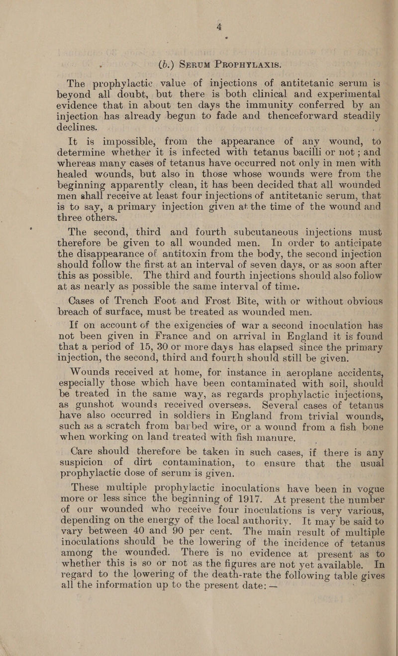 The prophylactic value of injections of antitetanic serum is beyond all doubt, but there is both clinical and experimental evidence that in about ten days the immunity conferred by an injection has already begun to fade and thenceforward steadily declines. It is impossible, from the appearance of any wound, to determine whether it is infected with tetanus bacilli or not ; and whereas many cases of tetanus have occurred not only in men with healed wounds, but also in those whose wounds were from the beginning apparently clean, it has been decided that all wounded men shall receive at least four injections of antitetanic serum, that is to say, a primary injection given at the time of the wound and three others. The second, third and fourth subcutanevus injections must therefore be given to all wounded men. In order to anticipate the disappearance of antitoxin from the body, the second injection should follow the first at an interval of seven days, or as soon after this as possible. The third and fourth injections should also follow at as nearly as possible the same interval of time. Cases of Trench Foot and Frost Bite, with or without obvious breach of surface, must be treated as wounded men. If on account of the exigencies of war a second inoculation has not been given in France and on arrival in England it is found that a period of 15, 30 or more days has elapsed since the primary injection, the second, third and fourth should still be given. Wounds received at home, for instance in aeroplane accidents, especially those which have been contaminated with soil, should be treated in the same way, as regards prophylactic injections, as gunshot wounds received overseas. Several cases of tetanus have alse occurred in soldiers in England from trivial wounds, such as a scratch from barbed wire, or a wound from a fish bone when working on land treated with fish manure. Care should therefore be taken in such cases, if there is any suspicion of dirt contamination, to ensure that the usual prophylactic dose of serum is given. These multiple prophylactic inoculations have been in vogue more or less since the beginning of 1917. At present the number of our wounded who receive four inoculations is very various, depending on the energy of the local authority. It may be said to vary between 40 and 90 per cent. The main result of multiple inoculations should be the lowering of the incidence of tetanus among the wounded. There is no evidence at present as to whether this is so or not as the figures are not yet available. In regard to the lowering of the death-rate the following table gives all the information up to the present date: —
