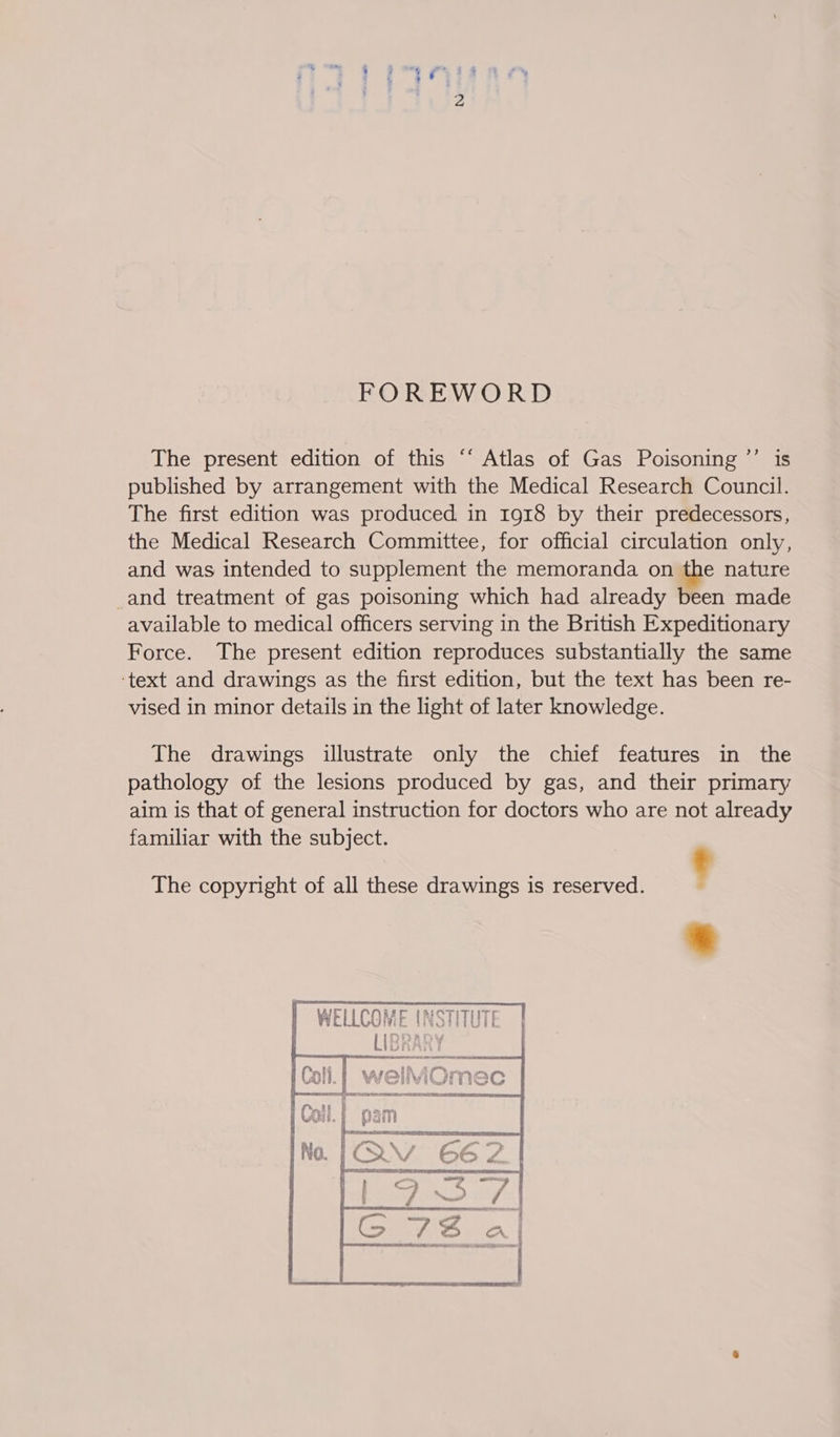 FOREWORD The present edition of this ‘‘ Atlas of Gas Poisoning ’’ is published by arrangement with the Medical Research Council. The first edition was produced in 1918 by their predecessors, the Medical Research Committee, for official circulation only, and was intended to supplement the memoranda on the nature _and treatment of gas poisoning which had already been made available to medical officers serving in the British Expeditionary Force. The present edition reproduces substantially the same ‘text and drawings as the first edition, but the text has been re- vised in minor details in the light of later knowledge. The drawings illustrate only the chief features in the pathology of the lesions produced by gas, and their primary aim is that of general instruction for doctors who are not already familiar with the subject. : The copyright of all these drawings is reserved. ‘ 