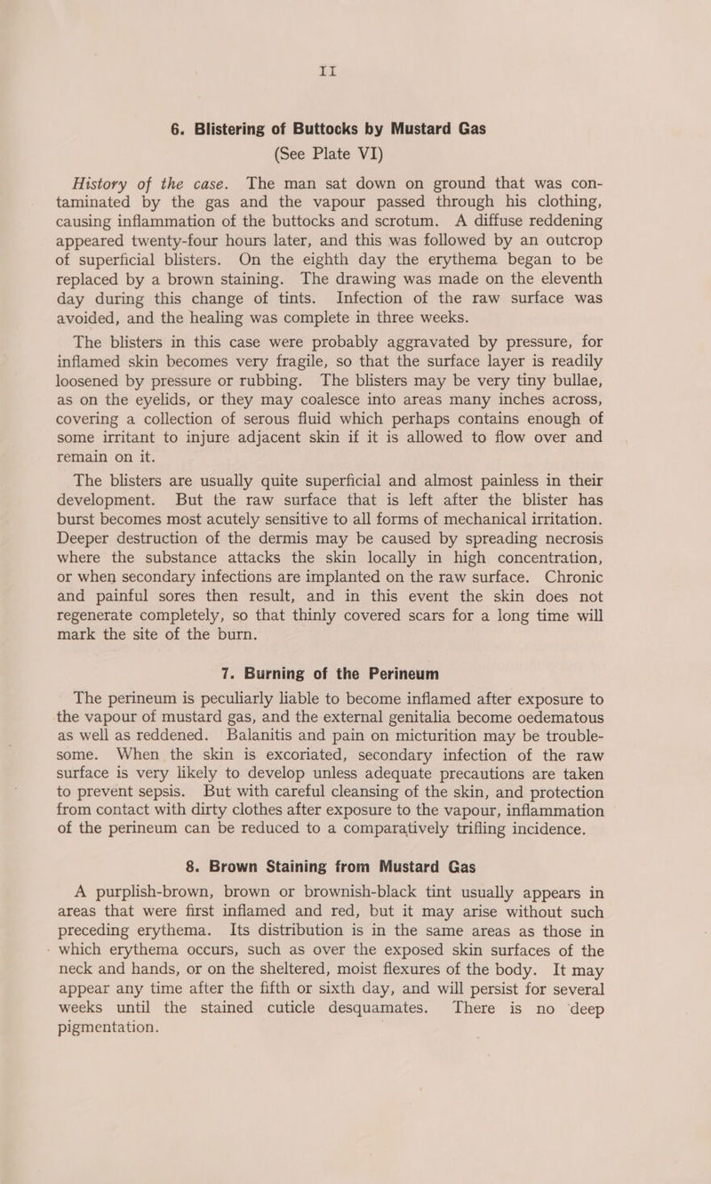 it 6. Blistering of Buttocks by Mustard Gas (See Plate V1) History of the case. The man sat down on ground that was con- taminated by the gas and the vapour passed through his clothing, causing inflammation of the buttocks and scrotum. A diffuse reddening appeared twenty-four hours later, and this was followed by an outcrop of superficial blisters. On the eighth day the erythema began to be replaced by a brown staining. The drawing was made on the eleventh day during this change of tints. Infection of the raw surface was avoided, and the healing was complete in three weeks. The blisters in this case were probably aggravated by pressure, for inflamed skin becomes very fragile, so that the surface layer is readily loosened by pressure or rubbing. The blisters may be very tiny bullae, as on the eyelids, or they may coalesce into areas many inches across, covering a collection of serous fluid which perhaps contains enough of some irritant to injure adjacent skin if it is allowed to flow over and remain on it. The blisters are usually quite superficial and almost painless in their development. But the raw surface that is left after the blister has burst becomes most acutely sensitive to all forms of mechanical irritation. Deeper destruction of the dermis may be caused by spreading necrosis where the substance attacks the skin locally in high concentration, or when secondary infections are implanted on the raw surface. Chronic and painful sores then result, and in this event the skin does not regenerate completely, so that thinly covered scars for a long time will mark the site of the burn. 7. Burning of the Perineum The perineum is peculiarly liable to become inflamed after exposure to the vapour of mustard gas, and the external genitalia become oedematous as well as reddened. Balanitis and pain on micturition may be trouble- some. When the skin is excoriated, secondary infection of the raw surface is very likely to develop unless adequate precautions are taken to prevent sepsis. But with careful cleansing of the skin, and protection from contact with dirty clothes after exposure to the vapour, inflammation of the perineum can be reduced to a comparatively trifling incidence. 8. Brown Staining from Mustard Gas A purplish-brown, brown or brownish-black tint usually appears in areas that were first inflamed and red, but it may arise without such preceding erythema. Its distribution is in the same areas as those in - which erythema occurs, such as over the exposed skin surfaces of the neck and hands, or on the sheltered, moist flexures of the body. It may appear any time after the fifth or sixth day, and will persist for several weeks until the stained cuticle desquamates. There is no deep pigmentation. )