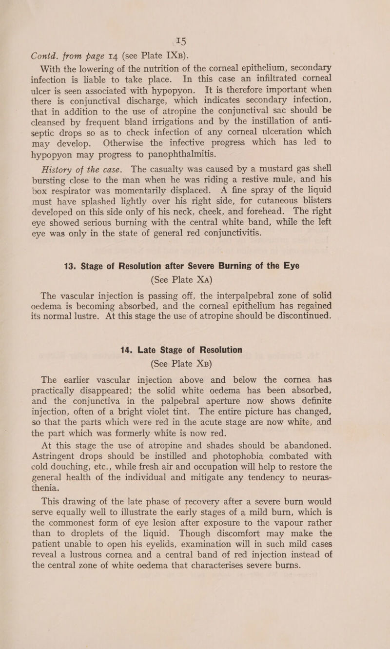 Contd. from page 14 (see Plate IXB). With the lowering of the nutrition of the corneal epithelium, secondary infection is liable to take place. In this case an infiltrated corneal ulcer is seen associated with hypopyon. It is therefore important when there is conjunctival discharge, which indicates secondary infection, that in addition to the use of atropine the conjunctival sac should be cleansed by frequent bland irrigations and by the instillation of anti- septic drops so as to check infection of any corneal ulceration which may develop. Otherwise the infective progress which has led to hypopyon may progress to panophthalmitis. History of the case. The casualty was caused by a mustard gas shell bursting close to the man when he was riding a restive mule, and his box respirator was momentarily displaced. A fine spray of the liquid must have splashed lightly over his right side, for cutaneous blisters developed on this side only of his neck, cheek, and forehead. The right eye showed serious burning with the central white band, while the left eye was only in the state of general red conjunctivitis. 13. Stage of Resolution after Severe Burning of the Eye (See Plate Xa) The vascular injection is passing off, the interpalpebral zone of solid oedema is becoming absorbed, and the corneal epithelium has regained its normal lustre. At this stage the use of atropine should be discontinued. 14. Late Stage of Resolution (See Plate Xs) The earlier vascular injection above and below the cornea has practicaily disappeared; the solid white oedema has been absorbed, and the conjunctiva in the palpebral aperture now shows definite injection, often of a bright violet tint. The entire picture has changed, so that the parts which were red in the acute stage are now white, and the part which was formerly white is now red. At this stage the use of atropine and shades should be abandoned. Astringent drops should be instilled and photophobia combated with cold douching, etc., while fresh air and occupation will help to restore the general health of the individual and mitigate any tendency to neuras- thenia. This drawing of the late phase of recovery after a severe burn would serve equally well to illustrate the early stages of a mild burn, which is the commonest form of eye lesion after exposure to the vapour rather than to droplets of the liquid. Though discomfort may make the patient unable to open his eyelids, examination will in such mild cases reveal a lustrous cornea and a central band of red injection instead of the central zone of white oedema that characterises severe burns.
