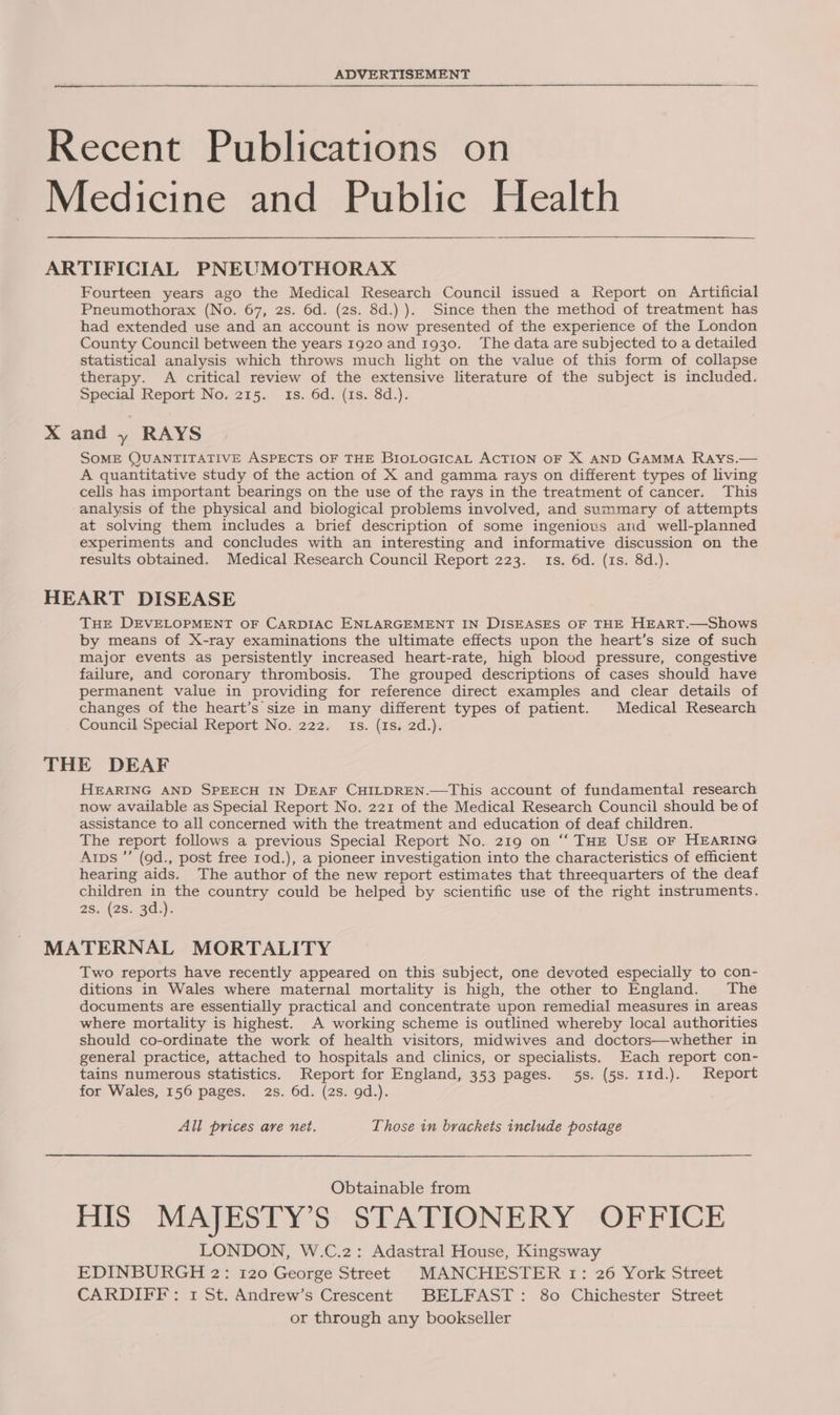 ADVERTISEMENT Recent Publications on Medicine and Public Health ARTIFICIAL PNEUMOTHORAX Fourteen years ago the Medical Research Council issued a Report on Artificial Pneumothorax (No. 67, 2s. 6d. (2s. 8d.) ). Since then the method of treatment has had extended use and an account is now presented of the experience of the London County Council between the years I920 and 1930. The data are subjected to a detailed statistical analysis which throws much light on the value of this form of collapse therapy. A critical review of the extensive literature of the subject is included. Special Report No. 215. 1s. 6d. (1s. 8d.). X and y RAYS SOME QUANTITATIVE ASPECTS OF THE BIOLOGICAL ACTION OF X AND GAMMA Rays.— A quantitative study of the action of X and gamma rays on different types of living cells has important bearings on the use of the rays in the treatment of cancer. This analysis of the physical and biological problems involved, and summary of attempts at solving them includes a brief description of some ingenious and well-planned experiments and concludes with an interesting and informative discussion on the results obtained. Medical Research Council Report 223. 1s. 6d. (is. 8d.). HEART DISEASE THE DEVELOPMENT OF CARDIAC ENLARGEMENT IN DISEASES OF THE HEART.—Shows by means of X-ray examinations the ultimate effects upon the heart’s size of such major events as persistently increased heart-rate, high blood pressure, congestive failure, and coronary thrombosis. The grouped descriptions of cases should have permanent value in providing for reference direct examples and clear details of changes of the heart’s size in many different types of patient. Medical Research . Council Special Report No. 222. ts. (1s. 2d.). THE DEAF HEARING AND SPEECH IN DEAF CHILDREN.—This account of fundamental research now available as Special Report No. 221 of the Medical Research Council should be of assistance to all concerned with the treatment and education of deaf children. The report follows a previous Special Report No. 219 on “‘ THE UsE oF HEARING Arps ”’ (9d., post free 1od.), a pioneer investigation into the characteristics of efficient hearing aids. The author of the new report estimates that threequarters of the deaf children in the country could be helped by scientific use of the right instruments. 2s. .(28..3d.). MATERNAL MORTALITY Two reports have recently appeared on this subject, one devoted especially to con- ditions in Wales where maternal mortality is high, the other to England. The documents are essentially practical and concentrate upon remedial measures in areas where mortality is highest. A working scheme is outlined whereby local authorities should co-ordinate the work of health visitors, midwives and doctors—whether in general practice, attached to hospitals and clinics, or specialists. Each report con- tains numerous statistics. Report for England, 353 pages. 5s. (5s. 11d.). Report for Wales, 156 pages. 2s. 6d. (2s. gd.). . All prices are net. Those in brackets include postage Obtainable from HIS MAJESTY’S STATIONERY - OFFICE LONDON, W.C.2: Adastral House, Kingsway EDINBURGH 2: 120 George Street MANCHESTER 1: 26 York Street CARDIFF: 1 St. Andrew’s Crescent BELFAST: 80 Chichester Street or through any bookseller