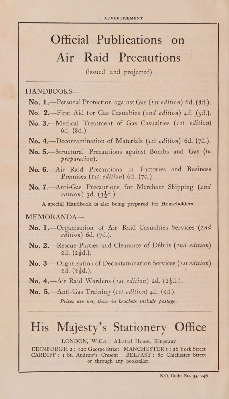  Official Publications on Air Raid Precautions (issued and projected)   HANDBOOKS— No. 1.—Personal Protection against Gas (rst edition) 6d. (8d.). No. 2.—First Aid for Gas Casualties (2nd edition) 4d. (5d.). No. 3.—Medical Treatment of Gas Casualties (rst edition) 6d. (8d.). No. 4.—Decontamination of Materials (rst edition) 6d. (7d.). No. 5.—Structural Precautions against Bombs and Gas (in preparation). No. 6.—Air Raid Precautions in Factories and Business Premises (rst edition) 6d. (7d.). No. 7.—Anti-Gas Precautions for Merchant Shipping (2nd edition) 3d. (34d.). A special Handbook is also being prepared for Householders. MEMORANDA— No. 1.—Organisation of Air Raid Casualties Services (2nd edition) 6d. (7d.). No. 2.—Rescue Parties and Clearance of Debris (2nd edition) ad. (24d.). No. 3.—Organisation of Decontamination Services (15st edition) ad. (24d,). No. 4.—Air Raid Wardens (1st edition) 2d. (2$d.). No. 5.—Anti-Gas Training (rst edition) 4d. (sd.). Prices are net, those in brackets include postage.  His Majesty’s Stationery Office LONDON, W.C.2: Adastral House, Kingsway EDINBURGH 2: 120 George Street MANCHESTER 1 : 26 York Street CARDIFF; 1 St. Andrew’s Cresent BELFAST: 80 Chichester Street or through any bookseller. S.O. Code No. 34-246