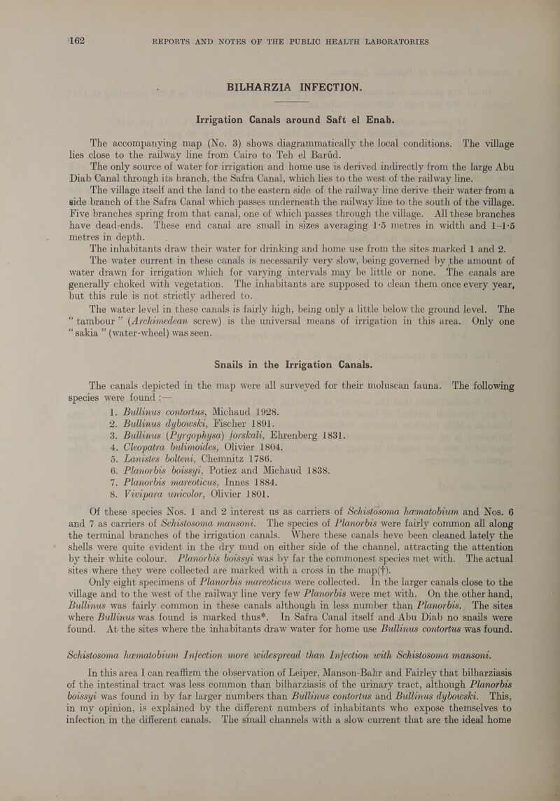 BILHARZIA INFECTION. Irrigation Canals around Saft el Enab. The accompanying map (No. 3) shows diagrammatically the local conditions. The village lies close to the railway line from Cairo to Teh el Baritd. The only source of water for irrigation and home use is derived indirectly from the large Abu Diab Canal through its branch, the Safra Canal, which lies to the west of the railway line. The village itself and the land to the eastern side of the railway line derive their water from a side branch of the Safra Canal which passes underneath the railway line to the south of the village. Five branches spring from that canal, one of which passes through the village. All these branches have dead-ends. These end canal are small in sizes averaging 1-5 metres in width and 1-1°5 metres in depth. The inhabitants draw their water for drinking and home use from the sites marked 1 and 2. The water current in these canals is necessarily very slow, being governed by the amount of water drawn for irrigation which for varying intervals may be little or none. The canals are generally choked with vegetation. The inhabitants are supposed to clean them once every year, but this rule is not strictly adhered to. The water level in these canals is fairly high, being only a little below the ground level. The “tambour ” (Archimedean screw) 1s the universal means of urigation in this area. Only one “sakia ” (water-wheel) was seen. Snails in the Irrigation Canals. The canals depicted in the map were all wae for their moluscan fauna. The following species were found :— . Bullinus contorius, Michaud 1928. . Bullinus dybowski, Fischer 1891. . Bullinus (Pyrgophysa) forskah, Ehrenberg 1831.: . Cleopatra bulimordes, Olivier 1804. . Lanistes boltent, Chemnitz 1786. . Planorbis boissyr, Potiez and Michaud 1838. . Planorbis mareoticus, Innes 1884. . Viwipara uniolor, Olivier 1801. CNA He BWNHeE Of these species Nos. 1 and 2 interest us as carriers of Schistosoma hematobium and Nos. 6 and 7 as carriers of Schistosoma manson. ‘The species of Planorbis were fairly common all along the terminal branches of the irrigation canals. Where these canals heve been cleaned lately the shells were quite evident in the dry mud on either side of the channel, attracting the attention by their white colour. Planorbis boissyi was by far the commonest species met with. The actual sites where they were collected are marked with a cross in the map(‘). Only eight specimens of Planorbis mareoticus were collected. In the larger canals close to the village and to the west of the railway line very few Planorbis were met with. On the other hand, Bullinus was fairly common in these canals although in less number than Planorbis. The sites where Bullinus was found is marked thus*. In Safra Canal itself and Abu Diab no snails were found. At the sites where the inhabitants draw water for home use Bullinus contortus was found. Schistosoma haematobium Infection more widespread than Infection with Schistosoma mansoni. In this area I can reaffirm the observation of Leiper, Manson-Bahr and Fairley that bilharziasis of the intestinal tract was less common than bilharziasis of the uriary tract, although Planorbis boissyr was found in by far larger numbers than Bullinus contortus and Bullinus dybowski. This, in my opinion, 1s explained by the different numbers of inhabitants who expose themselves to infection in the different canals. The small channels with a slow current that are the ideal home
