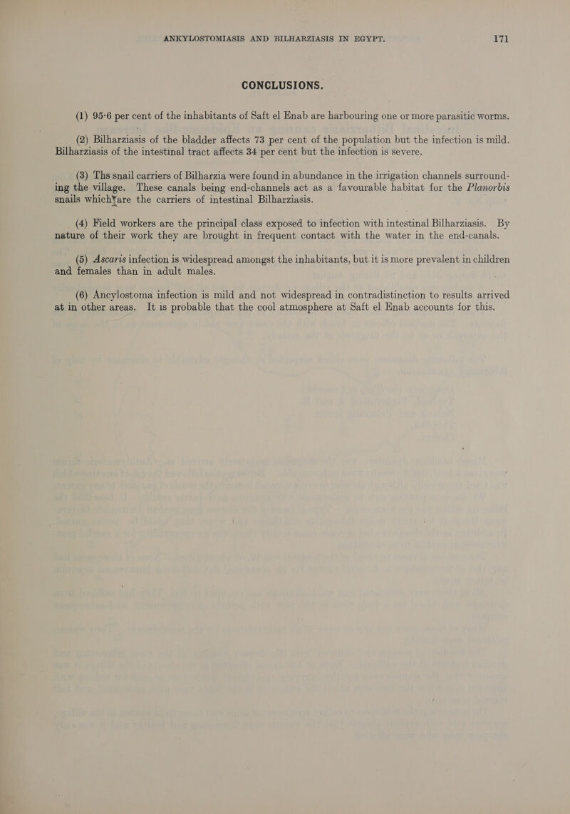CONCLUSIONS. (1) 95-6 per cent of the inhabitants of Saft el Hnab are harbouring one or more parasitic worms. (2) Bilharziasis of the bladder affects 73 per cent of the population but the infection is mild. Bilharziasis of the intestinal tract affects 34 per cent but the infection is severe. (3) Ths snail carriers of Bilharzia were found in abundance in the irrigation channels surround- ing the village. These canals being end-channels act as a favourable habitat for the Planorbis snails whichYare the carriers of intestinal Bilharziasis. : (4) Field workers are the principal class exposed to infection with intestinal Bilharziasis. By nature of their work they are brought in frequent contact with the water in the end-canals. (5) Ascaris infection is widespread amongst the inhabitants, but it is more prevalent in children and females than in adult males. (6) Ancylostoma infection is mild and not widespread in contradistinction to results arrived at in other areas. It is probable that the cool atmosphere at Saft el Enab accounts for this.