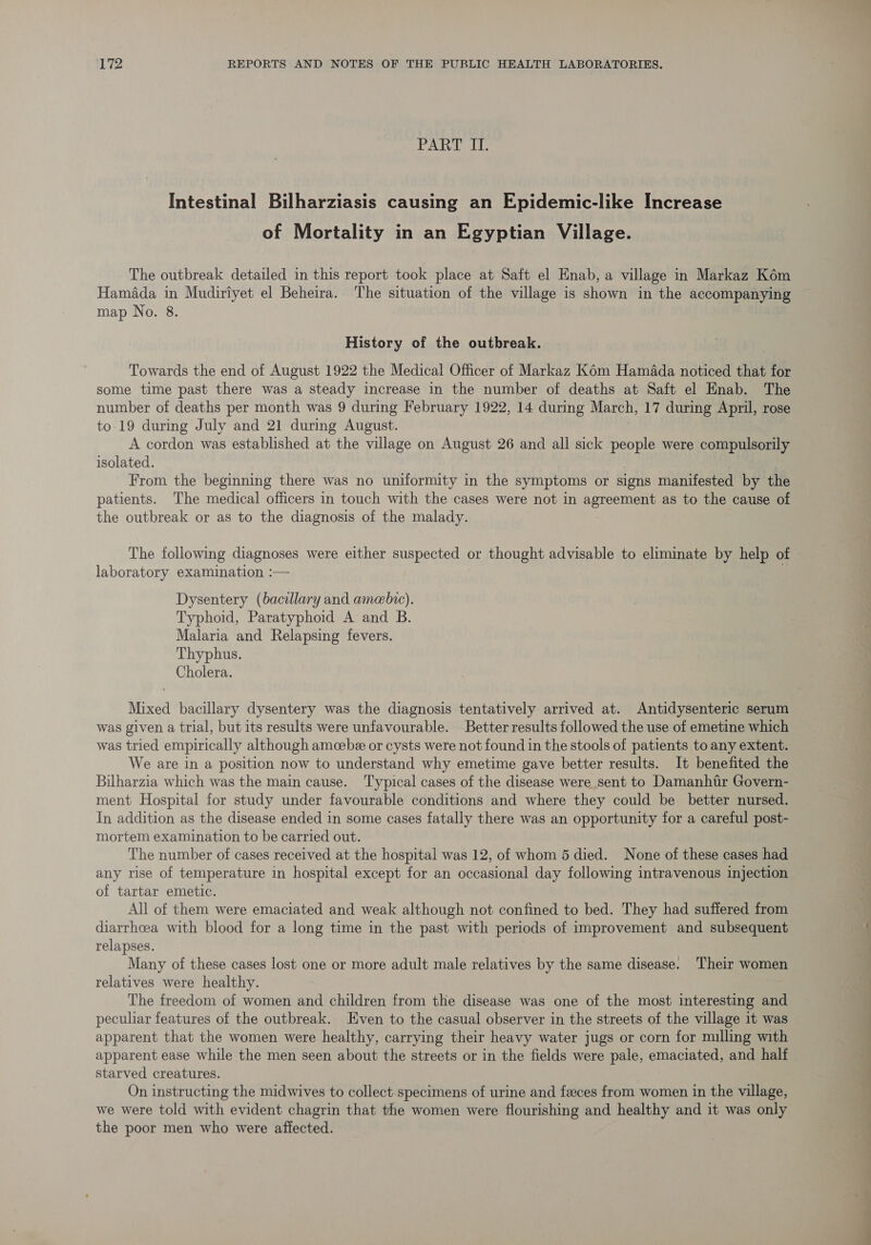 PART II. Intestinal Bilharziasis causing an Epidemic-like Increase of Mortality in an Egyptian Village. The outbreak detailed in this report took place at Saft el Hnab, a village in Markaz Kém Hamada in Mudirtyet el Beheira. The situation of the village is shown in the accompanying map No. 8. History of the outbreak. Towards the end of August 1922 the Medical Officer of Markaz Ké6m Hamada noticed that for some time past there was a steady increase in the number of deaths at Saft el Enab. The number of deaths per month was 9 during February 1922, 14 during March, 17 during April, rose to-19 during July and 21 during August. A cordon was established at the village on August 26 and all sick people were compulsorily isolated. . | From the beginning there was no uniformity in the symptoms or signs manifested by the patients. The medical officers in touch with the cases were not in agreement as to the cause of the outbreak or as to the diagnosis of the malady. laboratory examination :— Dysentery (bacillary and amebie). Typhoid, Paratyphoid A and B. Malaria and Relapsing fevers. Thyphus. Cholera. Mixed bacillary dysentery was the diagnosis tentatively arrived at. Antidysenteric serum was given a trial, but its results were unfavourable. Better results followed the use of emetine which was tried empirically although amcebe or cysts were not found in the stools of patients to any extent. We are in a position now to understand why emetime gave better results. It benefited the Bilharzia which was the main cause. Typical cases of the disease were sent to Damanhtr Govern- ment Hospital for study under favourable conditions and where they could be better nursed. In addition as the disease ended in some cases fatally there was an opportunity for a careful post- mortem examination to be carried out. The number of cases received at the hospital was 12, of whom 5 died. None of these cases had any rise of temperature in hospital except for an occasional day following intravenous injection of tartar emetic. All of them were emaciated and weak although not confined to bed. They had suffered from diarrhcea with blood for a long time in the past with periods of improvement and subsequent relapses. Many of these cases lost one or more adult male relatives by the same disease. Their women relatives were healthy. The freedom of women and children from the disease was one of the most interesting and peculiar features of the outbreak. Even to the casual observer in the streets of the village it was apparent that the women were healthy, carrying their heavy water jugs or corn for mulling with apparent ease while the men seen about the streets or in the fields were pale, emaciated, and half starved creatures. On instructing the midwives to collect.specimens of urine and feeces from women in the village, we were told with evident chagrin that the women were flourishing and healthy and it was only the poor men who were affected.