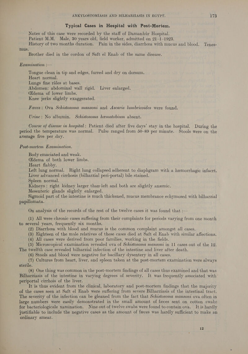Typical Cases in Hospital with Post-Mortem. Notes of this case were recorded by the staff of Damanhtr Hospital. Patient M.M. Male, 30 years old, field worker, admitted on 21—-1-1923. History of two months duration. Pain in the sides, diarrhcea with mucus and blood. Tenes- mus. Brother died in the cordon of Saft el Enab of the same disease. Examination :— Tongue clean in tip and edges, furred and dry on dorsum. Heart normal. Lungs fine rales at bases. Abdomen: abdominal wall rigid. Liver enlarged. (Edema of lower limbs. Knee jerks slightly exaggerated. Faces: Ova Schistosoma mansoni and Ascaris lumbricoides were found. Urine: No albumin. Schistosoma haematobium absent. Course of disease in hospital: Patient died after five days’ stay in the hospital. During the period the temperature was normal. Pulse ranged from 50-89 per minute. Stools were on the average five per day. Post-mortem Examination. Body emaciated and weak. C&amp;dema of both lower limbs. Heart flabby. Left lung normal. Right lung collapsed adherent to diaphgram with a hemorrhagic infacrt. Liver advanced cirrhosis (bilharzial peri-portal) bile stained. Spleen normal. Kidneys : right kidney larger than: left and both are slightly anemic. Mesenteric glands slightly enlarged. Sigmoid part of the intestine is much thickened, mucus membrance echymosed with bilharzial papillomata. On analysis of the records of the rest of the twelve cases it was found that :— (1) All were chronic cases suffering from their complaints for periods varying from one month to several years, frequently six months. (2) Diarrhoea with blood and mucus is the common complaint amongst all cases. (3) Highteen of the male relatives of these cases died at Saft el Enab with similar affections. (4) All cases were derived from poor families, working in the fields. (5) Microscopical examination revealed ova of Schistosoma mansoni in 11 cases out of the 12. The twelfth case revealed bilharzial infection of the intestine and liver after death. (6) Stools and blood were negative for bacillary dysentery in all cases. (7) Cultures from heart, liver, and spleen taken at the post-mortem examination were always sterile. (8) One thing was common in the post-mortem findings of all cases thus examined and that was Bilharziasis of the intestine in varying degrees of severity. It was frequently associated with periportal cirrhois of the liver. It is thus evident from the clinical, laboratory and post-mortem findings that the majority of the cases seen at Saft el Enab were suffering from severe Bilharziasis of the intestinal tract. The severity of the infection can be gleaned from the fact that Schistosoma mansoni ova often in large numbers were easily demonstrated in the small amount of feces sent on cotton swabs for bacteriologicale xamination. Nine out of twelve swabs were found to contain ova. It is hardly justifiable to include the negative cases as the amount of feeces was hardly sufficient to make an ordinary smear. 12