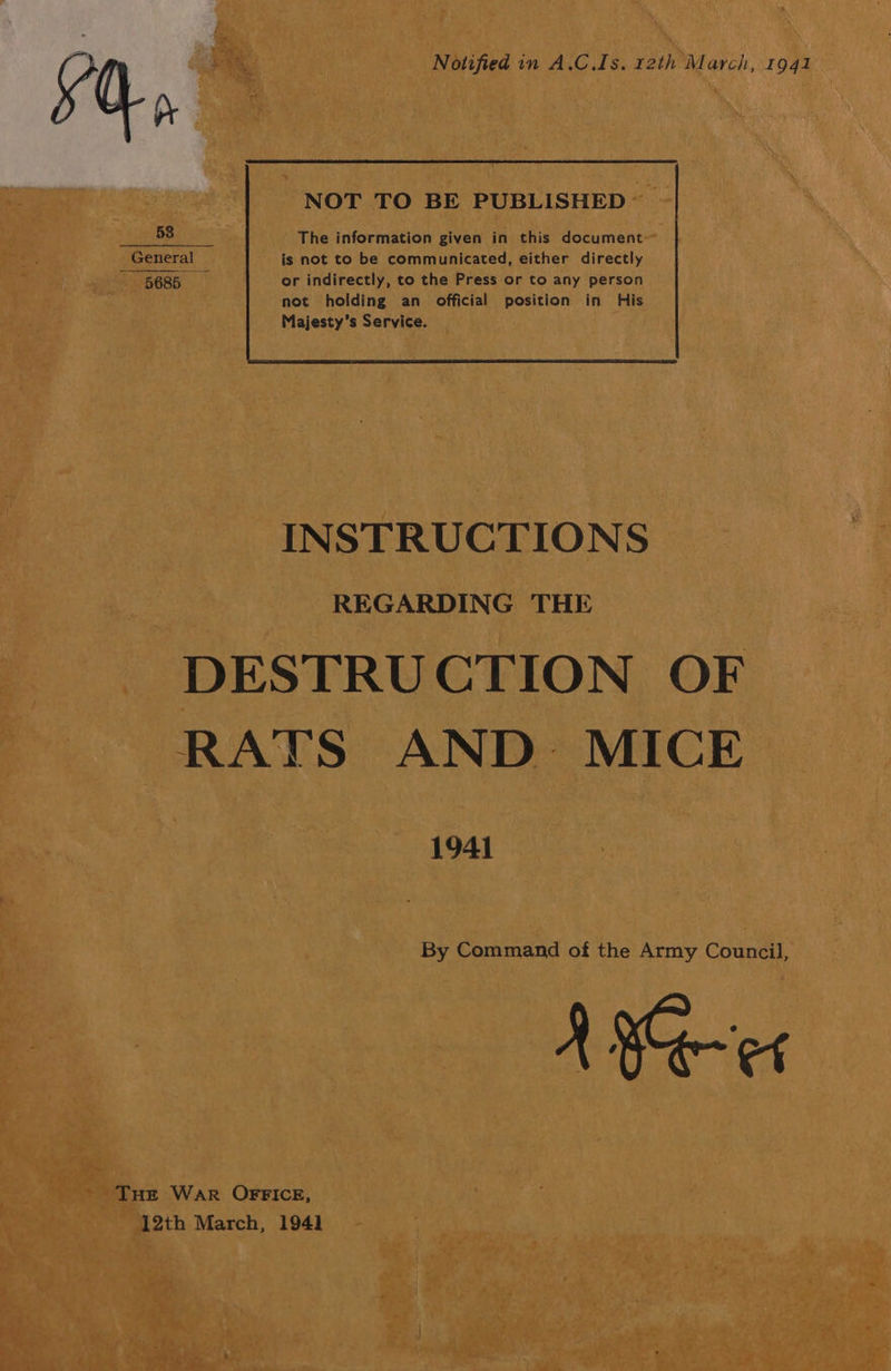 Notified in A.C.Is. 12th March, 1941 NOT TO BE PUBLISHED 58 The information given in this document _ General - is not to be communicated, either directly 5685 or indirectly, to the Press or to any person INSTRUCTIONS REGARDING THE DESTRUCTION OF. RATS AND MICE 1941 By Command of the Army Council, A He THE War OFFICE, 12th March, 1941